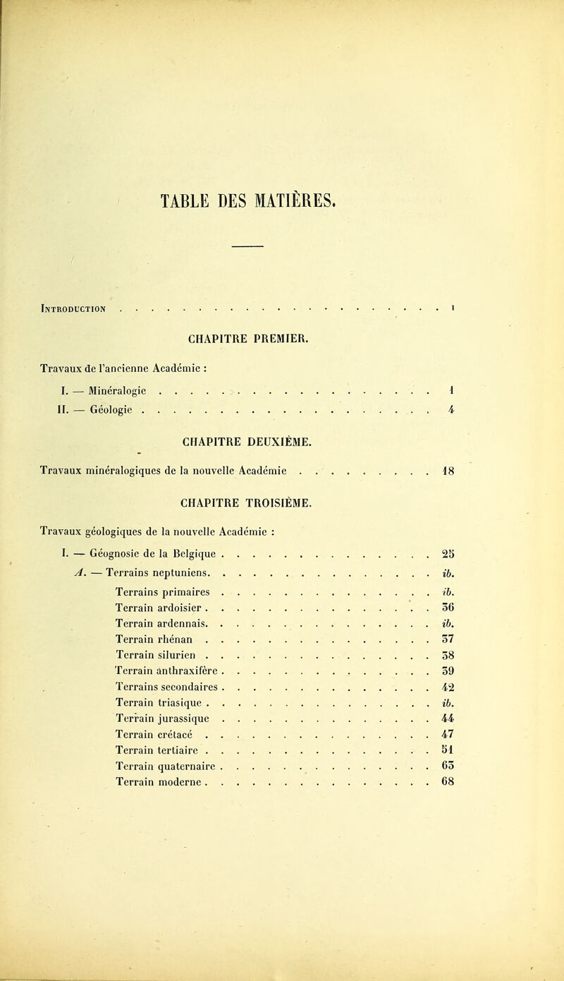 Introduction i CHAPITRE PREMIER. Travaux de l'ancienne Académie : I. — Minéralogie 1 II. — Géologie i CHAPITRE DEUXIÈME. Travaux minéralogiques de la nouvelle Académie 18 CHAPITRE TROISIÈME. Travaux géologiques de la nouvelle Académie : I. — Géognosie de la Belgique 2b ^. — Terrains neptuniens ib. Terrains primaires ib. Terrain ardoisier 36 Terrain ardennais ib. Terrain rhénan 57 Terrain silurien 58 Terrain anthraxifère 59 Terrains secondaires i2 Terrain triasique ib. Terrain jurassique 44 Terrain crétacé 47 Terrain tertiaire 51 Terrain quaternaire 65 Terrain moderne 68