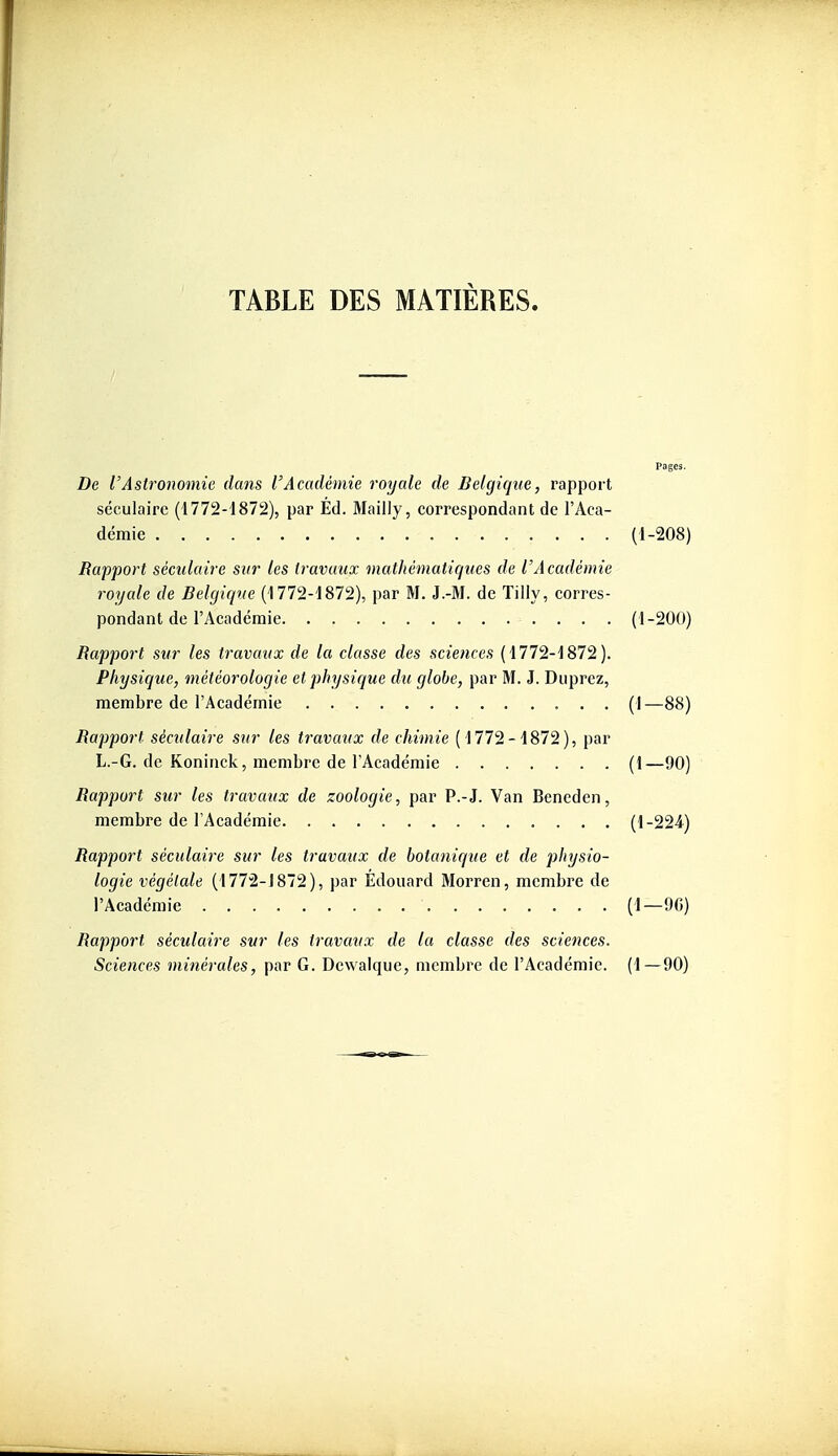 Pages. De l'Astronomie dans l'Académie royale de Belgique, rapport séculaire (1772-1872), par Éd. Mailly, correspondant de l'Aca- démie (1-208) Rapport séculaire sur les travaux mathématiques de l'Académie royale de Belgique (1772-1872), par M. J.-M. de Tilly, corres- pondant de l'Académie (1-200) Rapport sur les travaux de la classe des sciences (1772-1872). Physique, météorologie et physique du globe, par M. J. Diiprez, membre de l'Académie (1—88) Rapport séculaire sur les travaux de chimie (1772-1872), par L.-G. de Koninck, membre de l'Académie (1—90) Rapport sur les travaux de zoologie, par P.-J. Van Bencden, membre de l'Académie (1-224) Rapport séculaire sur les travaux de botanique et de physio- logie végétale (1772-J872), par Edouard Morren, membre de l'Académie (1—9G) Rapport séculaire sur les travaux de la classe des sciences. Sciences minérales, par G. Dewalque, membre de l'Académie. (1—90)