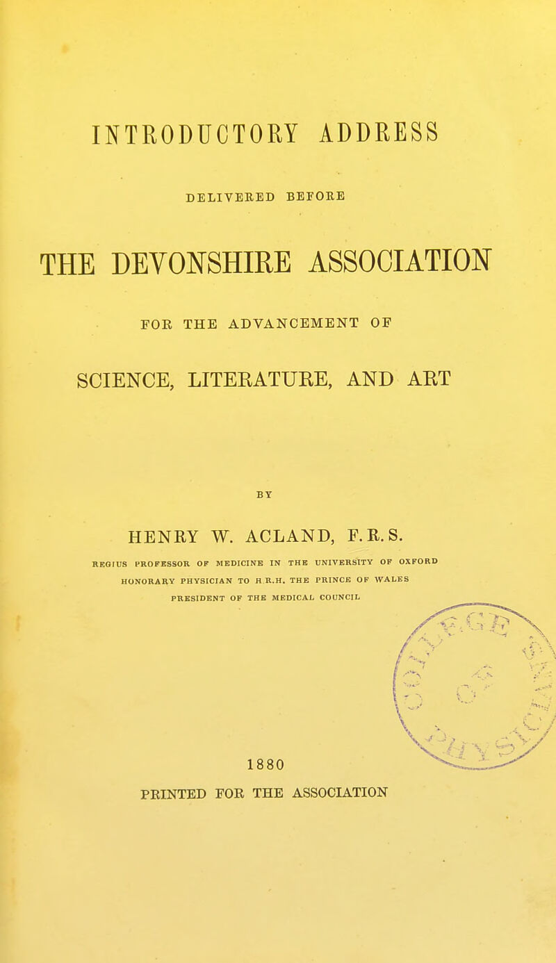 INTRODUCTORY ADDRESS DELIVEEED BEFORE THE DEVONSHIRE ASSOCIATION FOE THE ADVANCEMENT OF SCIENCE, LITERATURE, AND ART BY HENRY W. ACLAND, F.R.S. REOtUS PROFESSOR OP MEDICINE IN THE UNIVERSITY OF OXFORD HONORARY PHYSICIAN TO H R.H. THE PRINCE OF WALES PRESIDENT OF THE MEDICAL COUNCIL 1880