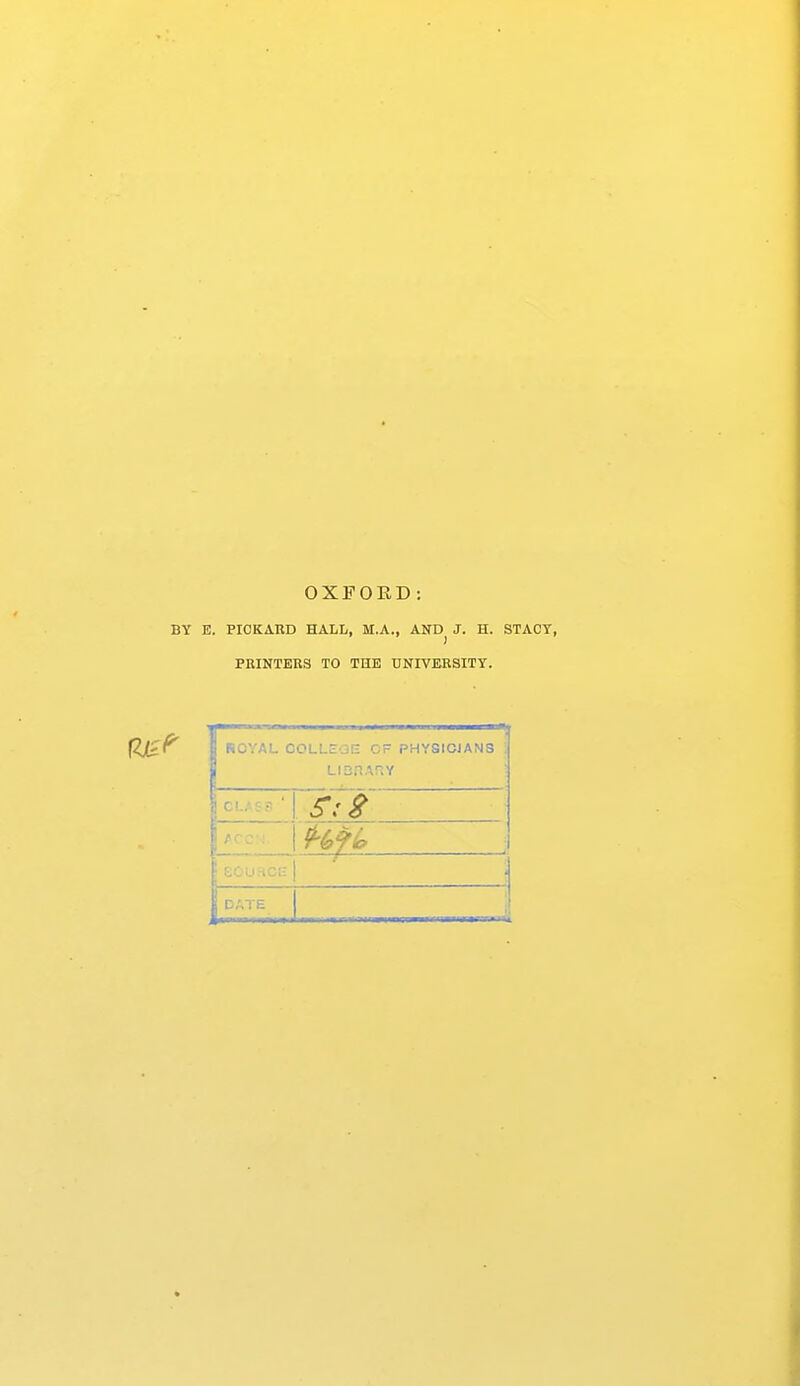 OXFORD : BY E. PIOKAHD HALL, M.A., AND^ J. H. STACY, PMNTERS TO THE UNIVERSITY. ROYAL OOLLEOE CF PHYSIOiANS LisriAnv £6u.-iCl£ DATE