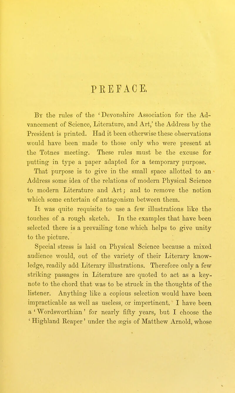 PEEFACE, By tlie rules of the 'Devonshire Association for the Ad- vancement of Science, Literature, and Art,' the Address by the President is printed. Had it been otherwise these observations would have been made to those only who were present at the Totnes meeting. These rules must be the excuse for putting in type a paper adapted for a temporary purpose. That purpose is to give in the small space allotted to an • Address some idea of the relations of modern Physical Science to modern Literature and Art; and to remove the notion which some entertain of antagonism between them. It was quite requisite to use a few illustrations like the touches of a rough sketch. In the examples that have been selected there is a prevailing tone which helps to give unity to the picture. Special stress is laid on Physical Science because a mixed audience would, out of the variety of their Literary know- ledge, readily add Literary illustrations. Therefore only a few striking passages in Literature are quoted to act as a key- note to the chord that was to be struck, in the thoughts of the listener. Anything like a copious selection would have been impracticable as well as useless, or impertinent. I have been a ' Wordsworthian' for nearly fifty years^ but I choose the ' Highland Reaper' under the tegis of Matthew Arnold, whose