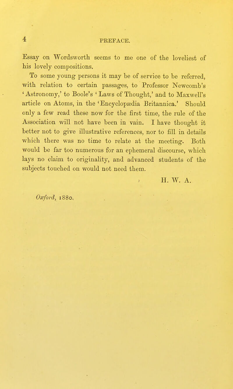 Essay on Wordsworth seems to me one of the loveliest of his lovely compositions. To some young persons it may be of service to be referred, with relation to certain passages, to Professor Newcomb's 'Astronomy,' to Boole's 'Laws of Thought,' and to Maxwell's article on Atoms, in the 'Encyclopaedia Britannica.' Should only a few read these now for the first time, the rule of the Association will not have been in vain. I have thought it better not to give illustrative references, nor to fill in details which there was no time to relate at the meeting. Both would be far too numerous for an ephemeral discourse, which lays no claim to originality, and advanced students of the subjects touched on would not need them, H. W, A. Oxford, 1880.