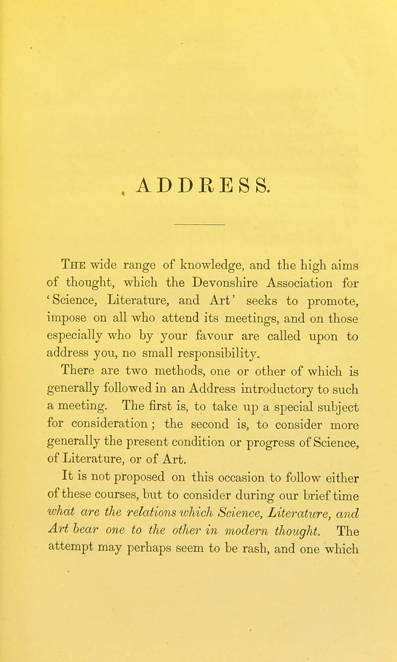 .ADDRESS. The wide range of knowledge, and the high aims of thought, which the Devonshire Association for 'Science, Literature, and Art' seeks to promote, impose on all who attend its meetings, and on those especially who by your favour are called upon to address you, no small responsibility. There are two methods, one or other of which is generally followed in an Address introductory to such a meeting. The first is, to take up a special subject for consideration; the second is, to consider more generally the present condition or progress of Science, of Literature, or of Art. It is not proposed on this occasion to follow either of these courses, but to consider during our brief time what are the relations which Science, Literature, and Art hear one to the other in modern thought. The attempt may perhaps seem to be rash, and one which