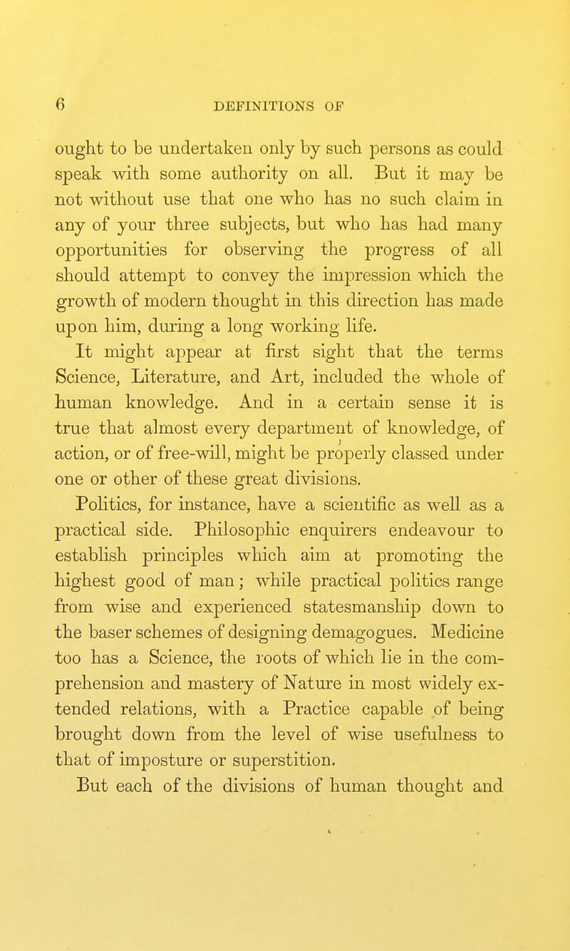 ought to be undertaken only by such persons as could speak with some authority on all. But it may be not without use that one who has no such claim in any of your three subjects, but who has had many opportunities for observing the progress of all should attempt to convey the impression which the growth of modern thought in this direction has made upon him, during a long working life. It might appear at first sight that the terms Science, Literature, and Art, included the whole of human knowledge. And in a certain sense it is true that almost every department of knowledge, of action, or of free-will, might be properly classed under one or other of these great divisions. Pohtics, for instance, have a scientific as well as a practical side. Philosophic enquirers endeavour to estabhsh principles which aim at promoting the highest good of man; while practical pohtics range from wise and experienced statesmanship down to the baser schemes of designing demagogues. Medicine too has a Science, the roots of which lie in the com- prehension and mastery of Nature in most widely ex- tended relations, with a Practice capable of being brought down from the level of wise usefulness to that of imposture or superstition. But each of the divisions of human thought and