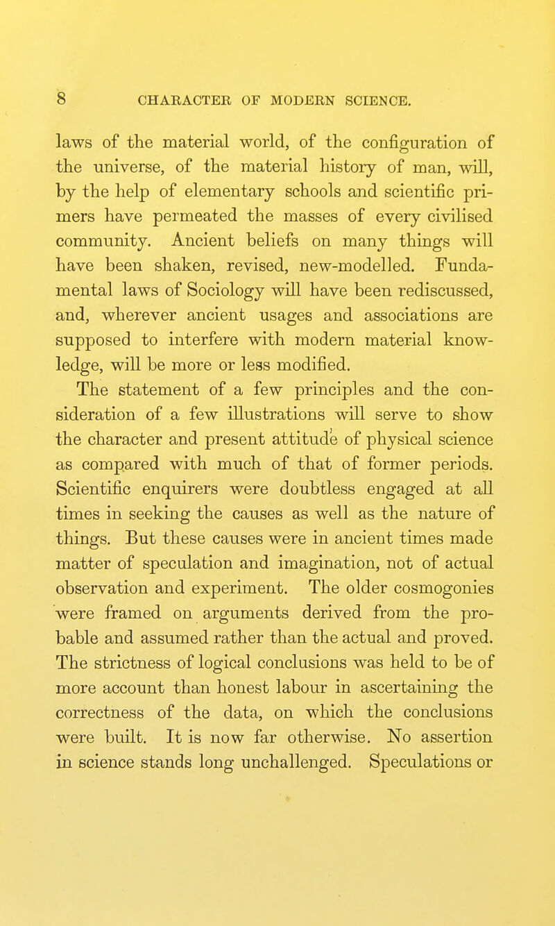 laws of the material world, of the configuration of the universe, of the material history of man, will, by the help of elementary schools and scientific pri- mers have permeated the masses of every civilised community. Ancient beliefs on many things will have been shaken, revised, new-modelled. Funda- mental laws of Sociology will have been rediscussed, and, wherever ancient usages and associations are supposed to interfere with modern material know- ledge, will be more or less modified. The statement of a few principles and the con- sideration of a few illustrations will serve to show the character and present attitude of physical science as compared with much of that of former periods. Scientific enquirers were doubtless engaged at all times in seeking the causes as well as the nature of things. But these causes were in ancient times made matter of speculation and imagination, not of actual observation and experiment. The older cosmogonies were framed on arguments derived from the pro- bable and assumed rather than the actual and proved. The strictness of logical conclusions was held to be of more account than honest labour in ascertaining the correctness of the data, on which the conclusions were built. It is now far otherwise. No assertion in science stands long unchallenged. Speculations or