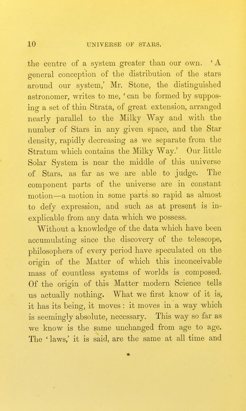 the centre of a system greater than our own. *A general conception of the distribution of the stars around our system,' Mr. Stone, the distinguished astronomer, writes to me, ' can be formed by suppos- ing a set of thin Strata, of great extension, arranged nearly parallel to the Milky Way and with the number of Stars in any given space, and the Star density, rapidly decreasing as we separate from the Stratum which contains the Milky Way.' Our little Solar System is near the middle of this universe of Stars, as far as we are able to judge. The component parts of the universe are in constant motion—a motion in some parts so rapid as almost to defy expression, and such as at present is in- explicable from any data which we possess. Without a knowledge of the data which have been accumulating since the discovery of the telescope, philosophers of every period have speculated on the origin of the Matter of which this inconceivable mass of countless systems of worlds is composed. Of the origin of this Matter modern Science tells us actually nothing. What we first know of it is, it has its being, it moves : it moves in a way which is seemingly absolute, necessary. This way so far as we know is the same unchanged from age to age. The ' laws,' it is said, are the same at aU time and