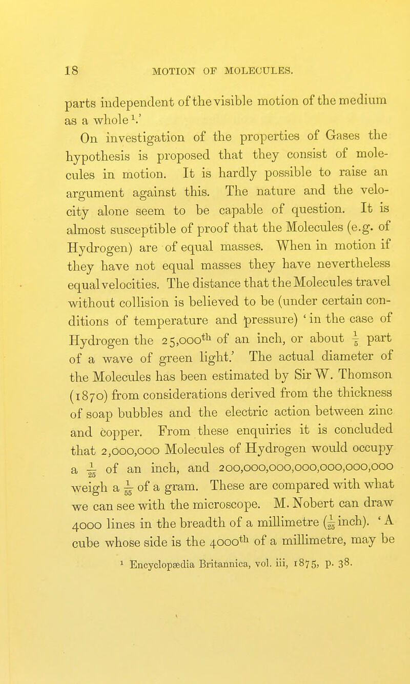 parts independent of the visible motion of the medium as a whole On investigation of the properties of Gases the hypothesis is proposed that they consist of mole- cules in motion. It is hardly possible to raise an argument against this. The nature and the velo- city alone seem to be capable of question. It is almost susceptible of proof that the Molecules (e.g. of Hydrogen) are of equal masses. When in motion if they have not equal masses they have nevertheless equal velocities. The distance that the Molecules travel without collision is believed to be (under certain con- ditions of temperature and pressure) ' in the case of Hydrogen the 25,000*^1 of an inch, or about \ part of a wave of green light.' The actual diameter of the Molecules has been estimated by Sir W. Thomson (1870) from considerations derived from the thickness of soap bubbles and the electric action between zinc and copper. From these enquiries it is concluded that 2,000,000 Molecules of Hydrogen would occuj)y a ^ of an inch, and 200,000,000,000,000,000,000 weigh a ^ of a gram. These are compared with what we can see with the microscope. M. Nobert can draw 4000 lines in the breadth of a millimetre (^inch). ' A cube whose side is the 4000*'^ of a milhmetre, may be ^ Encyclopaedia Britannica, vol. iii, 1875, p. 38.