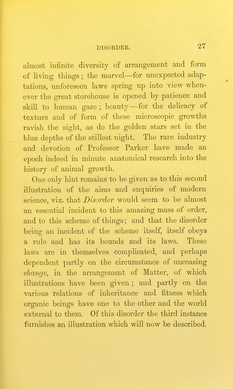 DISORDER. almost infinite diversity of arrangement and form of living tilings; the marvel—for unexpected adap- tations, unforeseen laws spring up into view when- ever the great storehouse is opened by patience and skill to human gaze ; beauty—for the dehcacy of texture and of form of these microscopic growths ravish the sight, as do the golden stars set in the blue depths of the stillest night. The rare industry and devotion of Professor Parker have made an epoch indeed in minute anatomical research into the history of animal growth. One only hint remains to be given as to this second illustration of the aims and enquiries of modern science, viz. that Disorder would seem to be almost an essential incident to this amazing mass of order, and to this scheme of things; and that the disorder being an incident of the scheme itself, itself obeys a rule and has its bounds and its laws. These laws are in themselves complicated, and perhaps dependent partly on the circumstance of unceasing change, in the arrangement of Matter, of which illustrations have been given ; and partly on the various relations of inheritance and fitness which organic beings have one to the other and the world external to them. Of this disorder the third instance furnishes an illustration which will now be described.