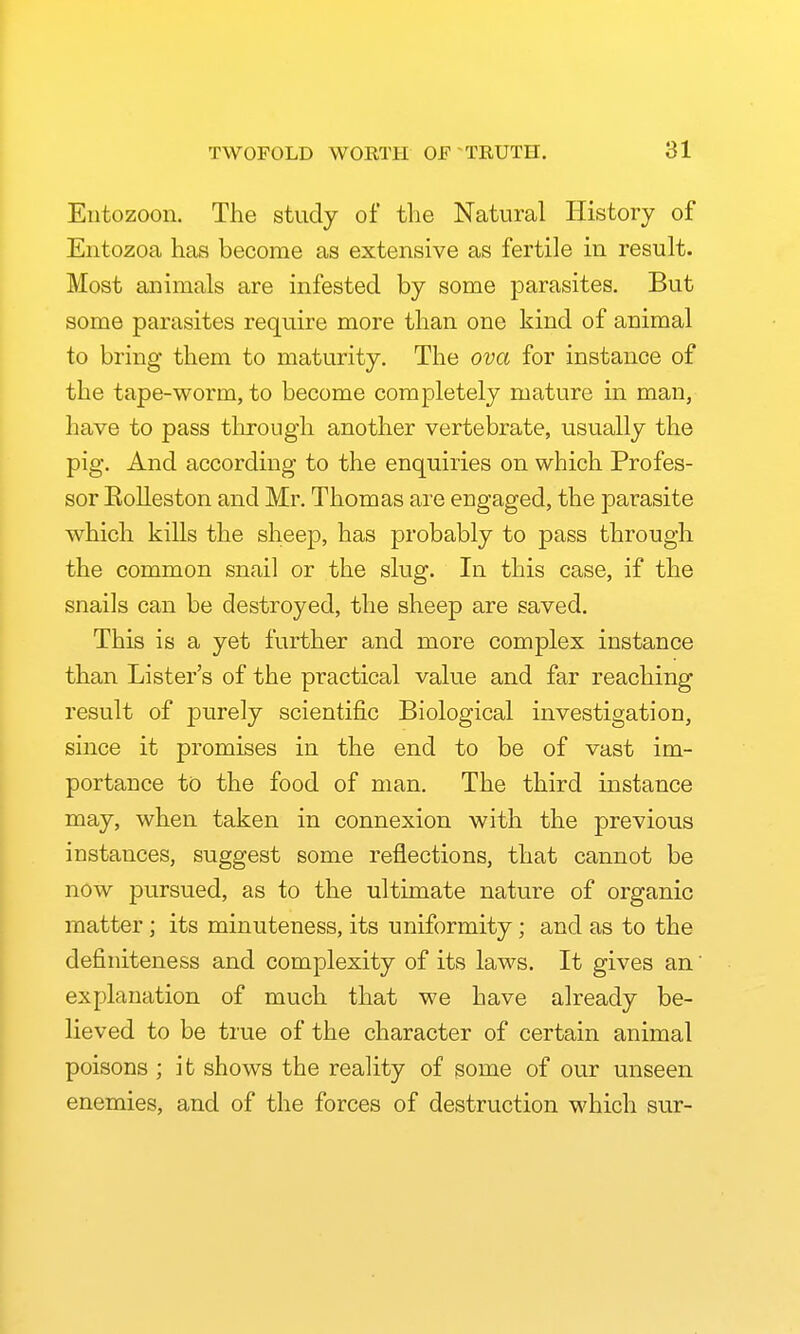 Entozoon. The study of the Natural History of Eiitozoa has become as extensive as fertile in result. Most animals are infested by some parasites. But some parasites require more than one kind of animal to bring them to maturity. The ova for instance of the tape-worm, to become completely mature in man, have to pass tliroiigh another vertebrate, usually the pig. And according to the enquiries on which Profes- sor Eolleston and Mr. Thomas are engaged, the parasite which kills the sheep, has probably to pass through the common snail or the slug. In this case, if the snails can be destroyed, the sheep are saved. This is a yet further and more complex instance than Lister's of the practical value and far reaching result of purely scientific Biological investigation, since it promises in the end to be of vast im- portance to the food of man. The third instance may, when taken in connexion with the previous instances, suggest some reflections, that cannot be now pursued, as to the ultimate nature of organic matter ; its minuteness, its uniformity; and as to the definiteness and complexity of its laws. It gives an' explanation of much that we have already be- lieved to be true of the character of certain animal poisons ; it shows the reality of some of our unseen enemies, and of the forces of destruction M'hich sur-