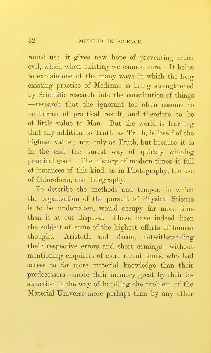 METHOD IN SCIENCE. round us: it gives new hope of preventing much evil, which when existing we cannot cure. It helps to explain one of the many ways in which the long existing practice of Medicine is being strengthened by Scientific research into the constitution of things —research that the ignorant too often assume to be barren of practical result, and therefore to be of Uttle value to Man. But the world is learning that any addition to Truth, as Truth, is itself of the highest value; not only as Truth, but because it is in the end the surest way of quickly winning practical good. The history of modern times is full of instances of tliis kind, as in Photography, the use of Chloroform, and Telegraphy. To describe the methods and temper, in which the organisation of the pursuit of Physical Science is to be undertaken, would occupy far more time than is at our disposal. These have indeed been the subject of some of the highest efforts of human thought. Aristotle and Bacon, notwithstanding their respective errors and short comings—without mentioning enquirers of more recent times, who had access to far more material knowledge than their predecessors—made their memory great by their in- struction in the way of handling the problem of the Material Universe more perhaps than by any other