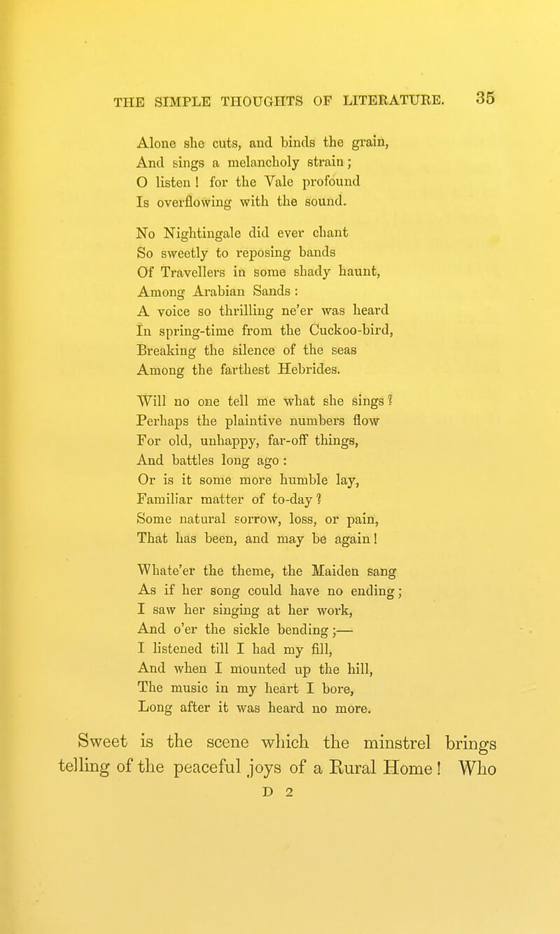 Alone she cuts, and binds the grain, And sings a melancholy strain; 0 listen 1 for the Vale profound Is overflowing with the sound. No Nightingale did ever chant So sweetly to reposing bands Of Travellers in some shady haunt. Among Arabian Sands : A voice so thrilling ne'er was heard In spring-time from the Cuckoo-bird, Breaking the silence of the seas Among the farthest Hebrides. Will no one tell me what she sings 1 Perhaps the plaintive numbers flow For old, unhappy, far-off things. And battles long ago: Or is it some more humble lay. Familiar matter of to-day 1 Some natural sorrow, loss, or pain, That has been, and may be again! Whate'er the theme, the Maiden sang As if her song could have no ending; 1 saw her singing at her woi-k, And o'er the sickle bending;— I listened till I had my fill, And when I mounted up the hill, The music in my heart I bore. Long after it was heard no more. Sweet is the scene which the minstrel brings telling of the peaceful joys of a Rural Home! Who D 2