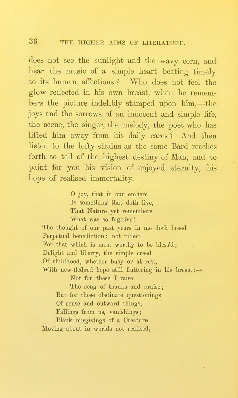 does not see tlie sunlight and the wavy corn, and hear the music of a simple heart beating timely to its human affections ? Who does not feel the glow reflected in his own breast, when he remem- bers the picture indelibly stamped upon him,—the joys and the sorrows of an innocent and simple life, the scene, the singer, the melody, the poet who has lifted him away from his daily cares ? And then listen to the lofty strains as the same Bard reaches forth to tell of the highest destiny of Man, and to paint for you his vision of enjoyed eternity, his hope of realised immortaUty. O joy, that in our embers Is something that doth live, That Nature yet remembers What was so fugitive! The thought of our past years in me doth breed Perpetual benediction: not indeed Tor that which is most worthy to be bless'd; Delight and liberty, the simple creed Of childhood, whether busy or at rest, With new-fledged hope still flutteriug in his breast:— Not for these I raise The song of thanks and praise; But for those obstinate questionings Of sense and outward things, Fallings from us, vanishings; Blank misgivings of a Creature Moving about in worlds not realised,