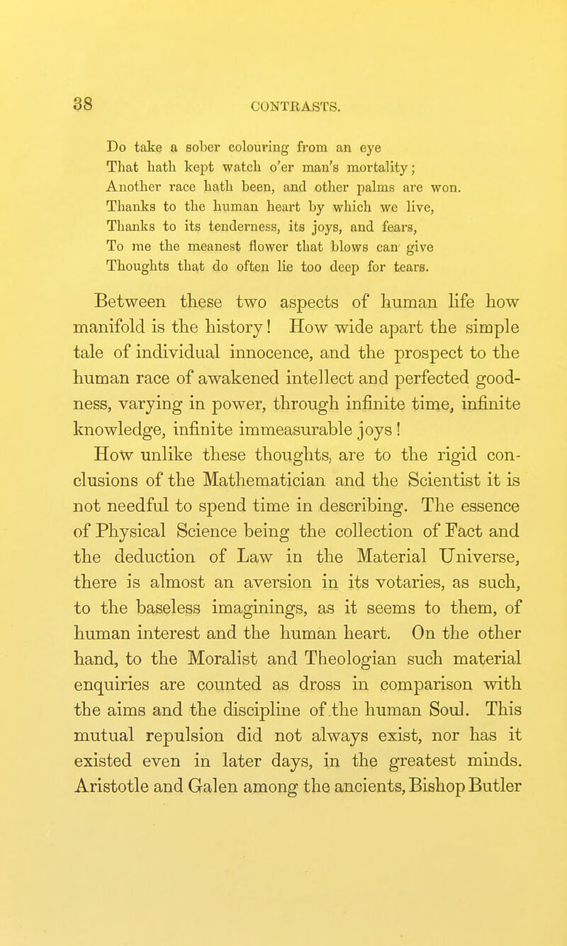 Do take a sober colouring from an eye That liath kept watch o'er man's mortality; Another race hath been, and other palms are won. Thanks to the human heart by which we live, Thanks to its tenderness, its joys, and fears. To me the meanest flower that blows can' give Thoughts that do often lie too deep for tears. Between these two aspects of human hfe how manifold is the history! How wide apart the simple tale of individual innocence, and the prospect to the human race of awakened intellect and perfected good- ness, varying in power, through infinite time, infinite knowledge, infinite immeasurable joys ! How unlike these thoughts, are to the rigid con- clusions of the Mathematician and the Scientist it is not needful to spend time in describing. The essence of Physical Science being the collection of Fact and the deduction of Law in the Material Universe, there is almost an aversion in its votaries, as such, to the baseless imaginings, as it seems to them, of human interest and the human heart. On the other hand, to the Moralist and Theologian such material enquiries are counted as dross in comparison with the aims and the discipline of the human Soul. This mutual repulsion did not always exist, nor has it existed even in later days, in the greatest minds. Aristotle and Galen among the ancients, Bishop Butler