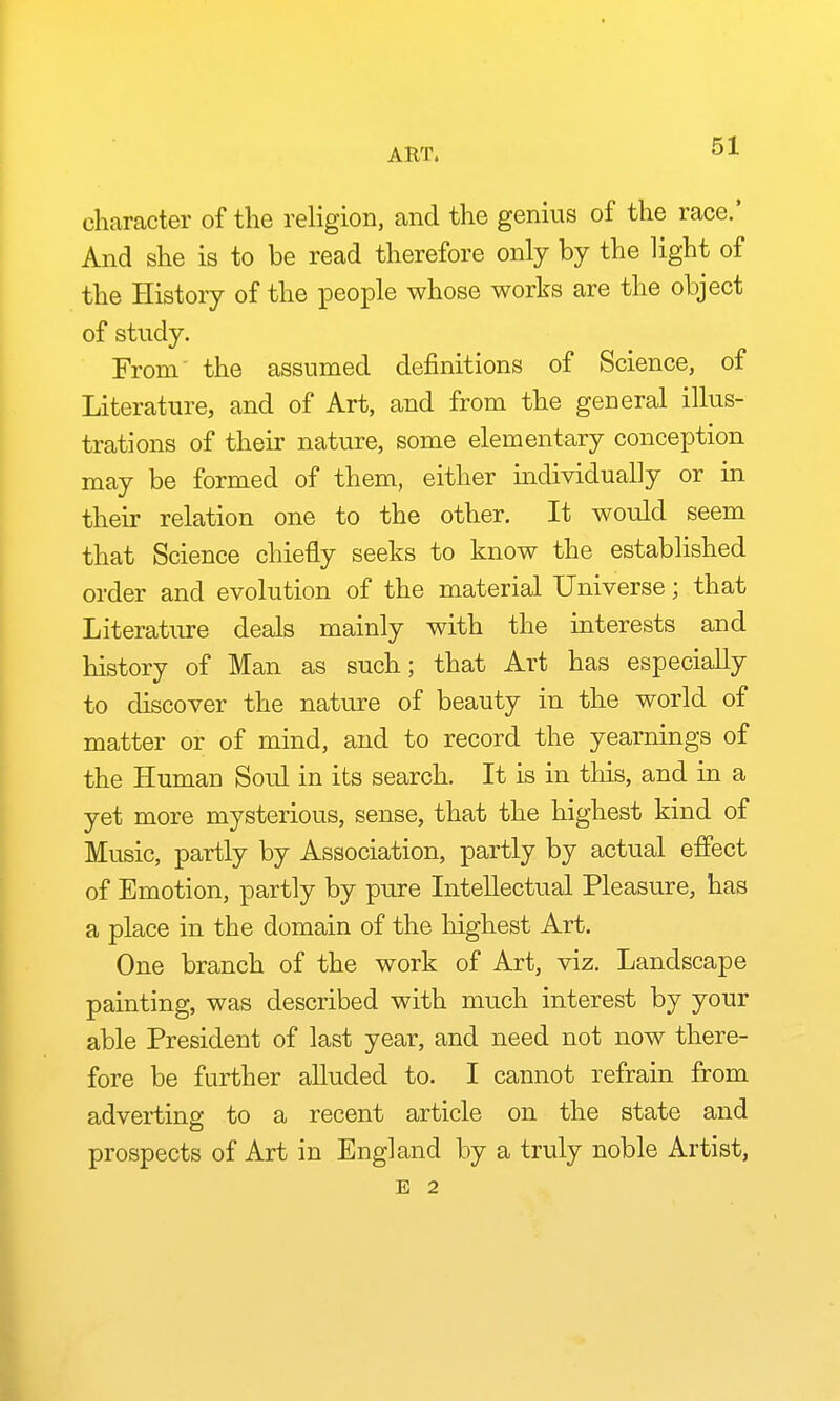 character of the religion, and the genius of the race.' And she is to be read therefore only by the light of the History of the people whose works are the object of study. From' the assumed definitions of Science, of Literature, and of Art, and from the general illus- trations of their nature, some elementary conception may be formed of them, either individually or in their relation one to the other. It would seem that Science chiefly seeks to know the established order and evolution of the material Universe; that Literature deals mainly with the interests and history of Man as such; that Art has especially to discover the nature of beauty in the world of matter or of mind, and to record the yearnings of the Human Soul in its search. It is in this, and in a yet more mysterious, sense, that the highest kind of Music, partly by Association, partly by actual effect of Emotion, partly by pure Intellectual Pleasure, has a place in the domain of the highest Art. One branch of the work of Art, viz. Landscape painting, was described with much interest by your able President of last year, and need not now there- fore be further alluded to. I cannot refrain from adverting to a recent article on the state and prospects of Art in England by a truly noble Artist, E 2