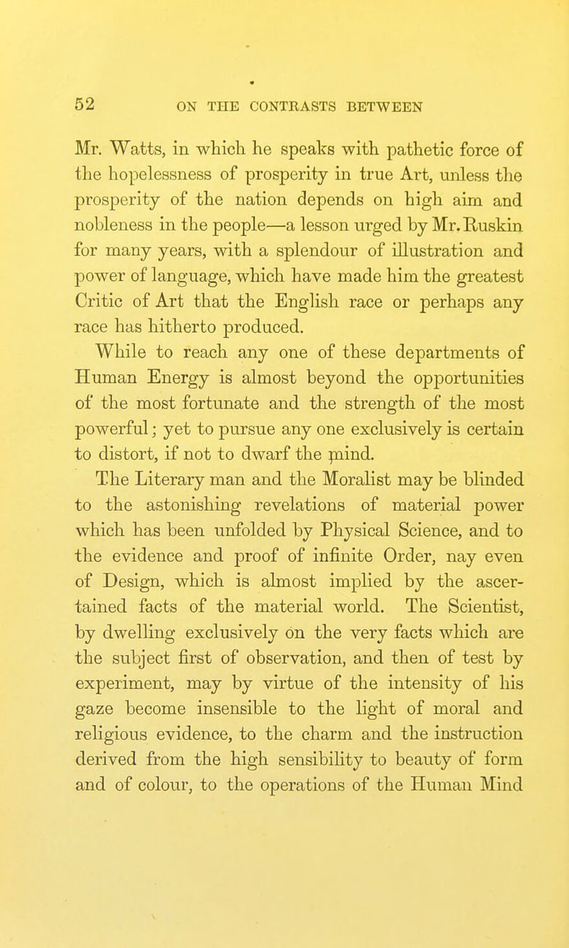 Mr, Watts, in whicli he speaks with pathetic force of the hopelessness of prosperity in true Art, unless the prosperity of the nation depends on high aim and nobleness in the people—a lesson urged by Mr. Ruskin for many years, with a splendour of illustration and power of language, which have made him the greatest Critic of Art that the English race or perhaps any race has hitherto produced. While to reach any one of these departments of Human Energy is almost beyond the opportunities of the most fortunate and the strength of the most powerful; yet to pursue any one exclusively is certain to distort, if not to dwarf the paind. The Literary man and the Moralist may be blinded to the astonishing revelations of material power which has been unfolded by Physical Science, and to the evidence and proof of infinite Order, nay even of Design, which is almost implied by the ascer- tained facts of the material world. The Scientist, by dwelling exclusively on the very facts which are the subject first of observation, and then of test by experiment, may by virtue of the intensity of his gaze become insensible to the light of moral and religious evidence, to the charm and the instruction derived from the high sensibiHty to beauty of form and of colour, to the operations of the Human Mind