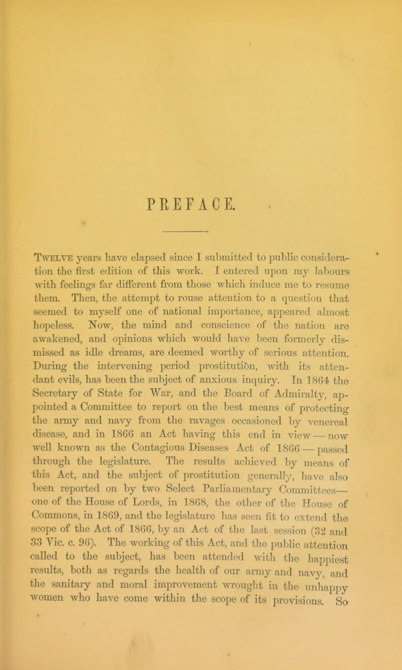 I PREFACE. Twelve years have elapsed since I submitted to public considera- tion the first edition of this work. I entered upon my labours with feelings for difierent from those which induce me to resume them. Then, tlie attempt to rouse attention to a question that seemed to myself one of national impoi-tance, ajopeared almost hopeless. Now, the mind and conscience of the nation are awakened, and opinions which would have been formerly dis- missed as idle dreams, are deemed worthy of serious attention. Diu'ing the intervening period prostitution, with its atten- dant evils, has been the subject of anxious inquiry. In 1864 the Secretary of State for War, and the Board of Admiralty, ap- pointed a Committee to report on the best means of protecting the army and navy from the ravages occasioned by venereal disease, and in 1866 an Act having this end in view — now well known as the Contagious Diseases Act of 1866 — jiassed through the legislature. The results achieved by means of this Act, and the subject of prostitution generally, have also been reported on by two Select Parliamentary Committees one of the House of Lords, in 1868, the other of the House of Commons, in 1869, and the legislature has seen fit to extend the scope of the Act of 1866, by an Act of the last session (32 and S3 Vic. c. 96). The working of this Act, and the public attention called to the subject, has been attended with the liappiest results, both as regards the health of our army and navy, and the sanitary and moral improvement wrought in the unhappy women who have come within the scope of its provisions. So