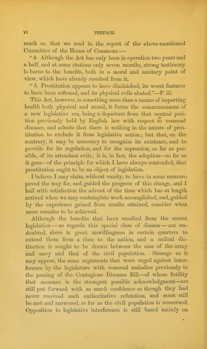 mucli SO, tliat we read in the report of the above-mentioned Committee of the House of Commons :—  4. Although the Act has only been in operation two years and a half, and at some stations only seven months, strong testimony is borne to the benefits, both in a moral and sanitary point of view, which have already resulted from it.  5. Prostitution appears to have diminished, its worst features to have been softened, and its physical evils abated.—P. iii. This Act, however, is something more than a means of imparting health both physical and moral, it forms the commencement of a new legislative era, being a dejoarture from that neutral posi- tion previously held by English law with respect to venereal diseases, and admits that there is nothing in the nature of pros- titution to exclude it from legislative action; but that, on the contrary, it may be necessary to recognise its existence, and to provide for its regulation, and for the rej)ression, so far as pos- sible, of its attendant evils; it is, in fact, the adoption—so far as it goes—of the principle for which I have always contended, that prostitution ought to be an object of legislation. I believe I may claim, without vanity, to have in some measure paved the way for, and guided the progress of this change, and I hail with satisfaction the advent of the time which has at length arrived when we may contemplate work accomplished, and, guided by the experience gained from results attained, consider Avhat more remains to be achieved. Althouo;h the benefits that have resulted from the recent legislation — as I'egards this special class of disease — are un- doubted, there is great imwillingness in certain quarters to extend them from a class to the nation, and a radical dis- tinction is sought to be drawn between the case of the army and navy and that of the civil population. Strange as it may appear, the same arguments that were urged against inter- ference by the legislature with venereal maladies previously to the passing of the Contagious Diseases Bill—of whose futility that measure is the strongest possible acknowledgment—are still put forward with as much confidence as though they had never received such authoritative refutation, and must still be met and answered, so far as the civil population is concerned. Opposition to legislative interference is still based mainly on