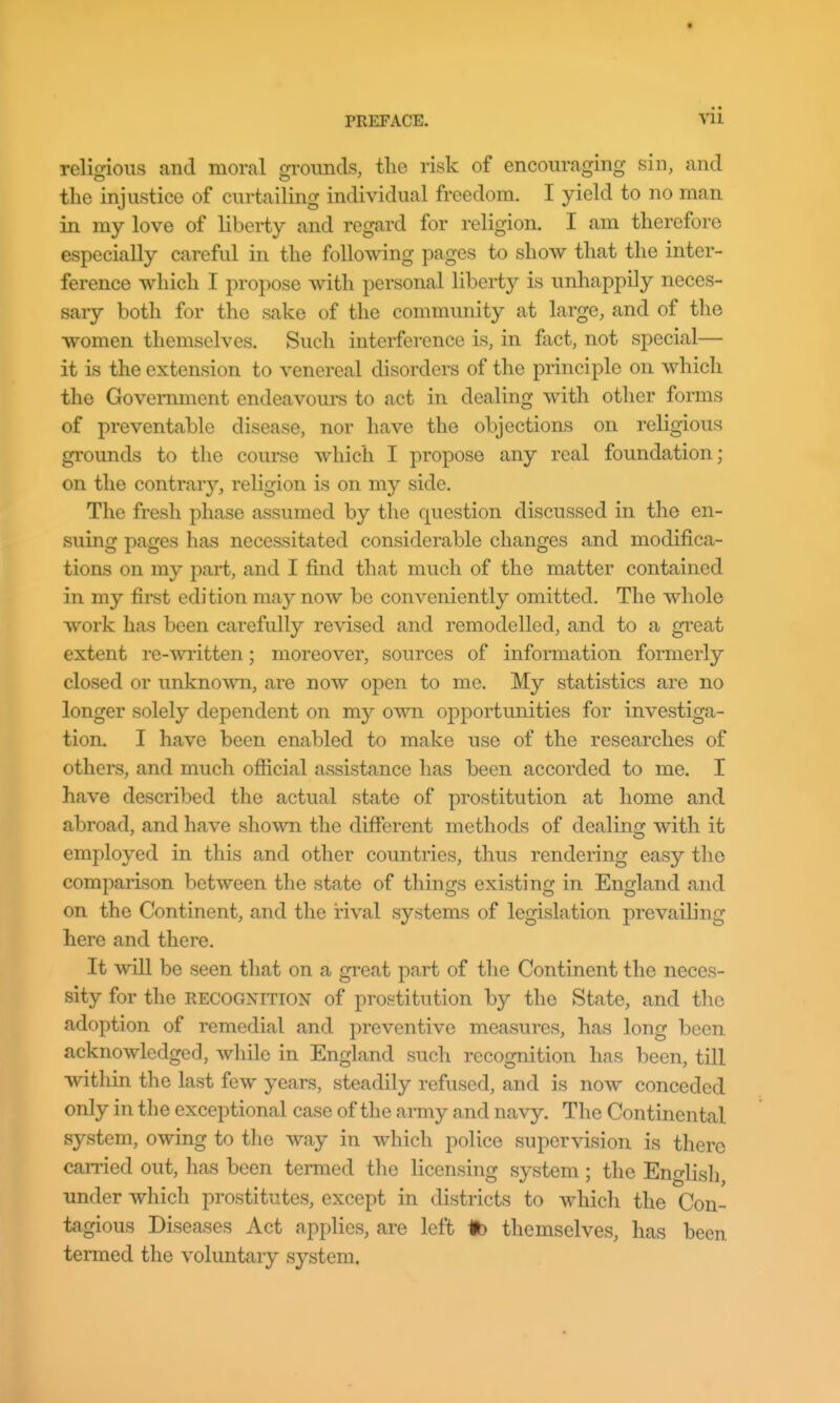 religious and moral grounds, the risk of encouraging sin, and tlie injustice of curtailing individual freedom. I yield to no man in my love of liberty and regard for religion. I am therefore especially careful in the following pages to show that the inter- ference which I propose with personal liberty is unhappily neces- sary both for the sake of the community at large, and of the women themselves. Such interference is, in fact, not special— it is the extension to venereal disorders of the principle on which the Government endeavoui-s to act in dealing with other forms of preventable disease, nor have the objections on religious grounds to the course which I propose any real foundation; on the contrary, religion is on my side. The fresh phase assumed by the question discussed in the en- suing pages has necessitated considerable changes and modifica- tions on my part, and I find that much of the matter contained in my first edition may now be conveniently omitted. The whole work has been carefully revised and remodelled, and to a great extent re-written; moreover, sources of information formerly closed or unknown, are now open to me. My statistics are no longer solely dependent on my own opportunities for investiga- tion. I have been enabled to make use of the researches of others, and much official assistance has been accorded to me. I have described the actual state of prostitution at home and abroad, and have shown the different methods of dealing with it employed in this and other countries, thus rendering easy tlio comparison between the state of things existing in England and on the Continent, and the rival systems of legislation prevailing here and there. It will be seen that on a great part of the Continent the neces- sity for the RECOGNITION of prostitution by the State, and the adoption of remedial and preventive measures, has long been acknowledged, while in England such recognition has been, till within the last few years, steadily refused, and is now conceded only in the exceptional case of the army and navy. The Continental system, owing to the way in which police supervision is there carried out, has been termed the licensing system; the English, under which prostitutes, except in districts to whicli the Con- tagious Diseases Act applies, are left lb themselves, has been termed the voluntary system.