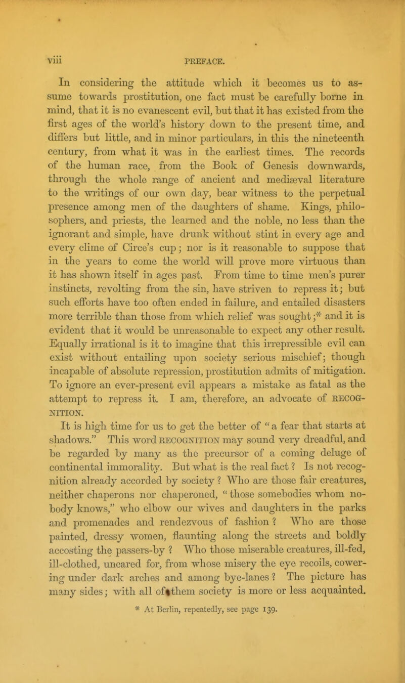 In considering the attitude wliicli it becomes us to as- sume towards prostitution, one fact must be carefully borne in mind, that it is no evanescent evil, but that it has existed from the first ages of the world's history down to the present time, and differs but little, and in minor particulars, in this the nineteenth century, from what it was in the earliest times. The records of the human race, from the Book of Genesis downwards, tlirougli the whole range of ancient and mediaeval literature to the writiQgs of our own day, bear witness to the perpetual presence among men of the daughters of shame. Kings, philo- sophers, and priests, the learned and the noble, no less than the ignorant and simple, have drunk without stint in every age and every clime of Circe's cup; nor is it reasonable to suppose that in the years to come the world will prove more virtuous than it has shown itself in ages past. From time to time men's pui-er instincts, revolting from the sin, have striven to repress it; but such efforts have too often ended in failure, and entailed disasters more terrible than those from which relief was sought and it is evident that it would be unreasonable to expect any other result. Equally imational is it to imagine that this irrepressible evil can exist without entailing upon society serious mischief; though incapable of absolute repression, prostitution admits of mitigation. To ignore an ever-present evil appears a mistake as fatal as the attempt to repress it. I am, therefore, an advocate of EECOG- NITION. It is high time for us to get the better of  a fear that starts at shadows. This word recognition may sound very dreadful, and be regarded by many as the precursor of a coming deluge of continental immorality. But what is the real fact ? Is not recog- nition already accorded by society ? Who are those fair creatures, neither chaperons nor chaperoned,  those somebodies whom no- body knows, who elbow our wives and daughters in the parks and promenades and rendezvous of fashion ? Who are those painted, dressy women, flaunting along the streets and boldly accosting the passers-by 1 Who those miserable creatures, ill-fed, ill-clothed, uncared for, from whose misery the eye recoils, cower- ing under dark arches and among bye-lanes ? The picture has many sides; with all offthem society is more or less acquainted. * At Berlin, repeatedly, see page 139.