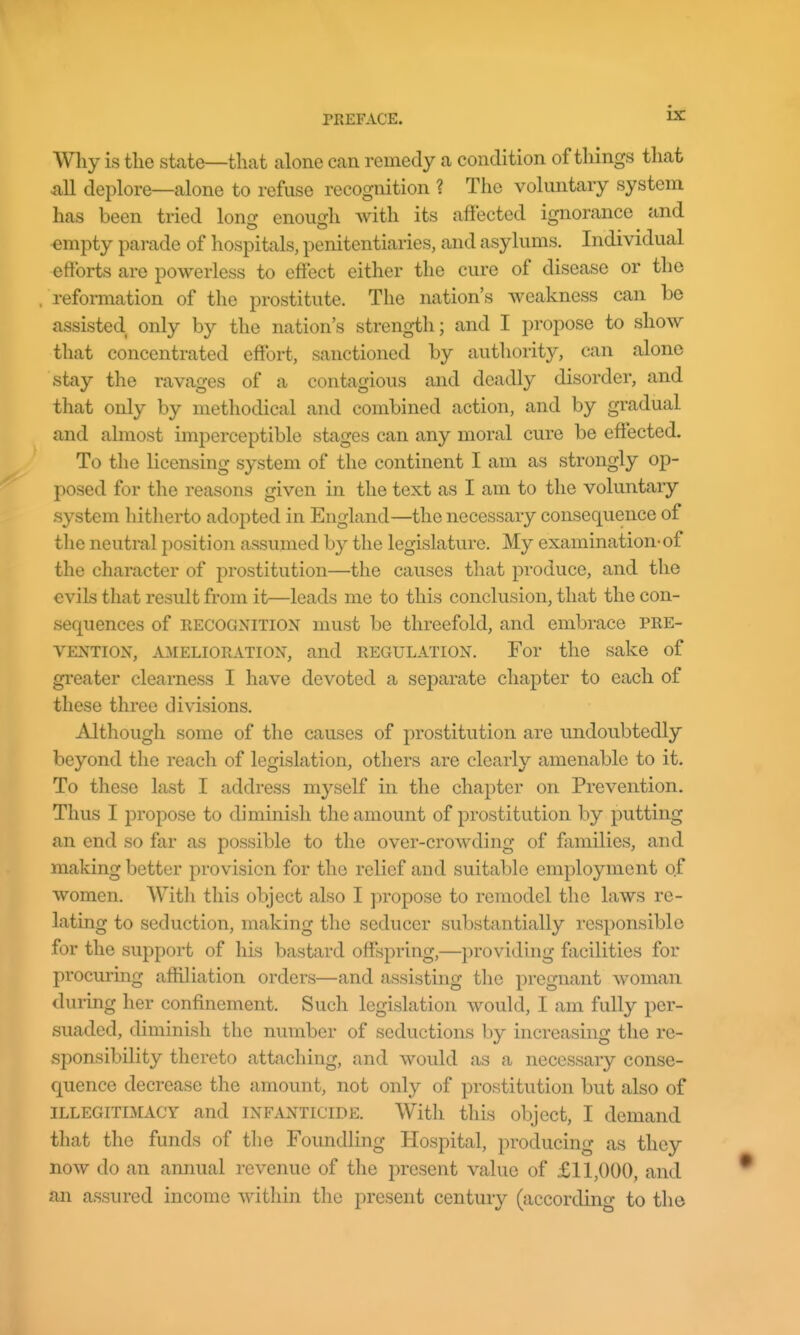 Why is the state—that alone can remedy a condition of things that ^ill deplore—alone to refuse recognition ? The voluntary system has been tried long enough with its affected ignorance and empty parade of hospitals, penitentiaries, and asylums. Individual efforts are powerless to effect either the cure of disease or the reformation of the prostitute. The nation's Aveakness can be assisted only by the nation's strength; and I propose to show that concentrated effort, sanctioned by authority, can alone stay the ravages of a contagious and deadly disorder, and that only by methodical and combined action, and by gradual and almost imperceptible stages can any moral cure be effected. To the licensing system of the continent I am as strongly op- posed for the reasons given in the text as I am to the voluntary system hitherto adopted in England—the necessary consequence of the neutral position assumed by the legislature. My examination-of the character of prostitution—the causes that produce, and the evils that result from it—leads me to this conclusion, that the con- sequences of EECOGNITION uiust be threefold, and embrace pre- vention, AMELIORATION, and REGULATION. For the sake of gi'eater clearness I have devoted a separate chapter to each of these three divisions. Although some of the causes of prostitution are undoubtedly beyond the reach of legislation, others are clearly amenable to it. To these last I address myself in the chapter on Prevention. Thus I propose to diminish the amount of prostitution by putting an end so far as possible to the over-crowding of families, and making better provision for the relief and suitable employment of women. With this object also I propose to remodel the laws re- lating to seduction, making the seducer substantially responsible for the support of his bastard offspring,—providing facilities for procuring affiliation orders—and assisting the pregnant Avoman during her confinement. Such legislation would, I am fully per- suaded, diminish the number of seductions by increasing the re- sponsibility thereto attaching, and would as a necessary conse- quence decrease the amount, not only of prostitution but also of ILLEGITIMACY and INFANTICIDE. With this object, I demand that the funds of the Foundling Hospital, producing as they now do an annual revenue of the present value of £11,000, and an assured income witliin tlie present century (according to the