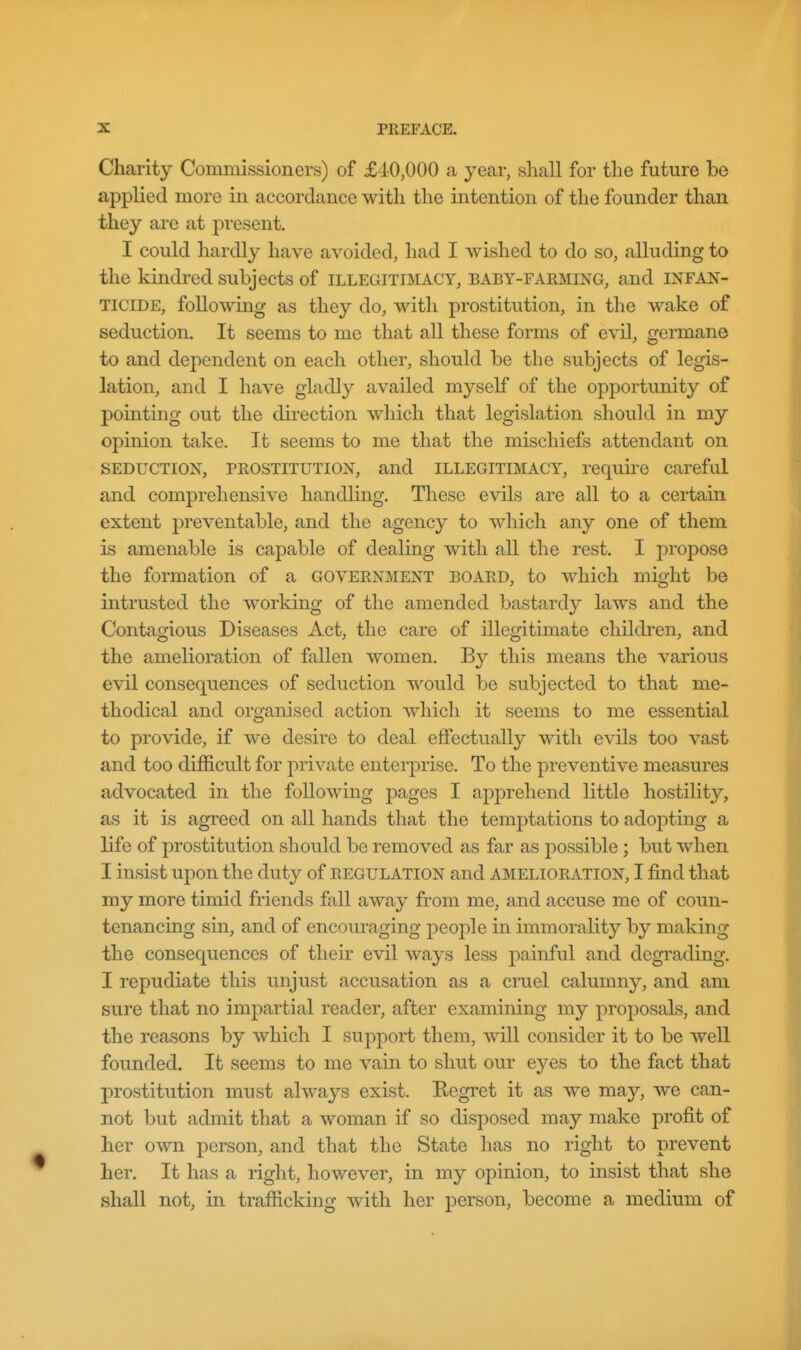 Charity Commissioners) of £40,000 ca year, shall for the future be applied more in accordance with the intention of the founder than they are at present. I could hardly have avoided, had I wished to do so, alluding to the kindred subjects of illegitimacy, baby-farming, and infan- ticide, following as they do, with prostitution, in the wake of seduction. It seems to me that all these forms of evil, germane to and dependent on each other, should be the subjects of legis- lation, and I have gladly availed myself of the opportunity of pointing out the direction which that legislation should in my opinion take. It seems to me that the miscliiefs attendant on seduction, prostitution, and illegitimacy, requke careful and comprehensive handling. These evils are all to a certain extent preventable, and the agency to which any one of them is amenable is capable of dealing with all the rest. I propose the formation of a government board, to which might be intrusted the working of the amended bastardy laws and the Contagious Diseases Act, the care of illegitimate children, and the amelioration of fallen women. By this means the various evil consequences of seduction would be subjected to that me- thodical and organised action which it seems to me essential to provide, if we desire to deal effectually mth evils too vast and too difficult for private enterprise. To the preventive measures advocated in the following pages I apprehend little hostility, as it is agreed on all hands that the temptations to adopting a life of prostitution should be removed as far as possible; but when I insist upon the duty of regulation and amelioration, I find that my more timid friends fall away from me, and accuse me of coun- tenancing sin, and of encouraging jDeople in immoraKty by making the consequences of their evil ways less painful and degrading. I repudiate this unjust accusation as a cruel calumny, and am sure that no impartial reader, after examining my proposals, and the reasons by which I support them, will consider it to be weU founded. It seems to me vain to shut our eyes to the fact that prostitution must always exist. Regret it as we may, we can- not but admit that a woman if so disposed may make profit of lier own person, and that the State has no right to prevent her. It has a right, however, in my opinion, to insist that she shall not, in trafficking with her person, become a medium of