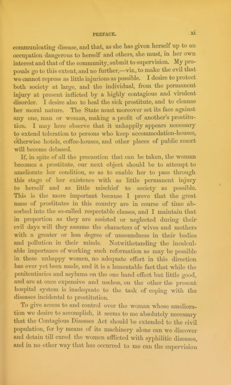 zi commuiiicating disease, and that, as she has given herself up to an occupation dangerous to herself and others, she must, in her own interest and that of the community, submit to supervision. My pro- posals go to this extent, and no further,—viz., to make the evil that we cannot repress as little injurious as possible. I desire to protect both society at large, and the individual, from the permanent injury at present inflicted by a highly contagious and virulent disorder. I desire also to heal the sick prostitute, and to cleanse her moral nature. The State must moreover set its face against any one, man or woman, making a profit of another's prostitu- tion. I may here obsei-ve that it unhappily appears necessary to extend toleration to persons who keep accommodation-houses, otherwise hotels, coffee-houses, and other places of public resort will become debased. If, in spite of all the jorecaution that can be taken, the woman becomes a prostitute, our next object should be to attempt to ameliorate her condition, so as to enable her to pass through this stage of her existence with as little permanent injury to herself and as little mischief to society as possible. This is the more important because I prove that the great mass of prostitutes in this country are in course of time ab- sorbed into the so-called respectable classes, and I maintain that in proportion as they are assisted or neglected during their evil days will they assume the characters of wives and mothers with a gi-eater or less degree of unsoundness in their bodies and pollution in their minds. Notwithstanding the incalcul- able importance of working such reformation as may be possible in these unhappy women, no adequate effort in this direction has ever yet been made, and it is a lamentable fact that while the penitentiaries and asylums on the one hand effect but little good, and are at once expensive and useless, on the other the present hospital system is inadequate to the task of coping witli the diseases incidental to prostitution. To give access to and control over the woman whose ameliora- tion we desire to accomplish, it seems to me absolutely necessary that the Contagious Diseases Act should be extended to the civil population, for by means of its machinery alone can we discover and detain till cured the women afflicted with syphilitic diseases, and in no other way that has occurred to me can the supervision