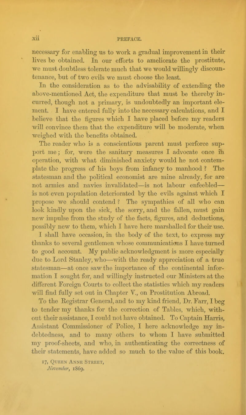 necessary for enabling us to work a gradual improvement in their lives be obtained. In our efforts to ameliorate tlie prostitute, we must doubtless tolerate much that we would willingly discoun- tenance, but of two evils we must choose the least. In the consideration as to the advisability of extending the above-mentioned Act, the expenditure that must be thereby in- curred, though not a primary, is undoubtedly an important ele- ment. I have entered fully into the necessary calculations, and I believe that the figures which I have placed before my readers will convince them that the expenditure will be moderate, when weighed with the benefits obtained. The reader who is a conscientious parent must perforce sup- port me; for, were the sanitary measures I advocate once in operation, with what dimmished anxiety would he not contem- plate the progress of his boys from infancy to manhood ? The statesman and the political economist are mine already, for are not armies and navies invalidated—is not labour enfeebled— is not even population deteriorated by the evils against which I propose we should contend ? The sympathies of all who can look kindly upon the sick, the sorry, and the fallen, must gain new impulse from the study of tlie facts, figures, and deductions, possibly new to them, which I have here marshalled for their use. I shall have occasion, in the body of the text, to express my thanks to several gentlemen whose communications I have turned to good account. My public acknowledgment is more especially due to Lord Stanley, who—with the ready aj)preciation of a true statesman—at once saw the imj^ortance of the continental infor- mation I sought for, and willingly instructed our Ministers at the different Foreign Courts to collect the statistics which my readers will find fully set out in Chapter V., on Prostitution Abroad. To the Registrar General, and to my kind friend, Dr. Farr, I beg to tender my thanks for the correction of Tables, which, with- out their assistance, I could not have obtained. To Captain Harris, Assistant Commissioner of Police, I here acknowledge my in- debtedness, and to many others to whom I have submitted my proof-sheets, and who, in authenticating the correctness of their statements, have added so much to the value of this book. 17, Queen Anne Street, November, 1869.