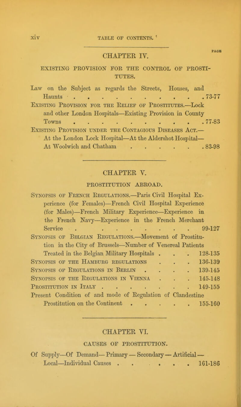 PAGE CHAPTER IV. EXISTING PROVISION FOR THE CONTROL OF PROSTI- TUTES. Law on the Subject as regards the Streets, Houses, and Haunts 73-77 Existing Provision for the Relief of Prostitutes.—^Lock and other London Hospitals—Existing Provision in County Towns 77-83 Existing Provision under the Contagious Diseases Act.— At the London Lock Hospital—At the Aldershot Hospital— At Woolwich and Chatham 83-98 CHAPTER y. PROSTITUTION ABROAD. Synopsis of French Regulations.—Paris Civil Hospital Ex- perience (for Females)—French Civil Hospital Experience (for Males)—French Military Experience—Experience in the French Navy—Experience in the French Merchant Service . 99-127 Synopsis of Belgian Regulations.—Movement of Prostitu- tion in the City of Brussels—Number of Venereal Patients Treated in the Belgian Military Hospitals . . . 128-135 Synopsis of the Hamburg regulations . . . 136-139 Synopsis of Regulations in Berlin .... 139-145 Synopsis of the Regulations in Vienna . . . 145-148 Prostitution in Italy 149-155 Present Condition of and mode of Regulation of Clandestine Prostitution on the Continent 155-160 CHAPTER VL CAUSES OF PROSTITUTION. Of Supply—Of Demand— Primary — Secondary — Artificial — Local—Individual Causes . . , » . 161-186