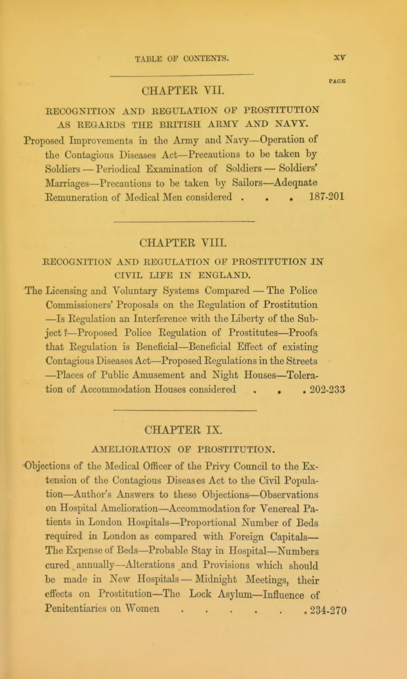 FAGB CHAPTER VII. BECOGNITION AND REGULATION OF PROSTITUTION AS REGARDS THE BRITISH ARMY AND NAVY. Proposed Improvements iii the Army and Na^7^—Operation of the Contagious Diseases Act—Precautions to be taken by Soldiers — Periodical Examination of Soldiers — Soldiers' Marriages—Precautions to be taken by Sailors—Adeqnate Eemuneration of Medical Men considered . , . 187-201 CHAPTER VIII. RECOGNITION AND REGULATION OF PROSTITUTION IN CIVIL LIFE IN ENGLAND. The Licensing and Voluntary Systems Compared — The Police Commissioners' Proposals on the Regulation of Prostitution —Is Regulation an Interference with the Liberty of the Sub- ject 1—Proposed Police Regulation of Prostitutes—Proofs that Regulation is Beneficial—Beneficial Effect of existing Contagious Diseases Act—Proposed Regulations in the Streets —Places of Public Amusement and Night Houses—Tolera- tion of Accommodation Houses considered . , . 202-233 CHAPTER IX. AMELIORATION OF PROSTITUTION. Objections of the Medical Officer of the Privy Council to the Ex- tension of the Contagious Diseases Act to the Civil Popula- tion—Author's Answers to these Objections—Observations on Hospital Amelioration—Accommodation for Venereal Pa- tients in London Hospitals—Proportional Number of Beds required in London as compared with Foreign Capitals— The Expense of Beds—Probable Stay in Hospital—Numbers cured , annually—Alterations and Provisions which should be made in New Hospitals — Midnight Meetings, their effects on Prostitution—The Lock Asylum—Influence of Penitentiaries on Women 234-270