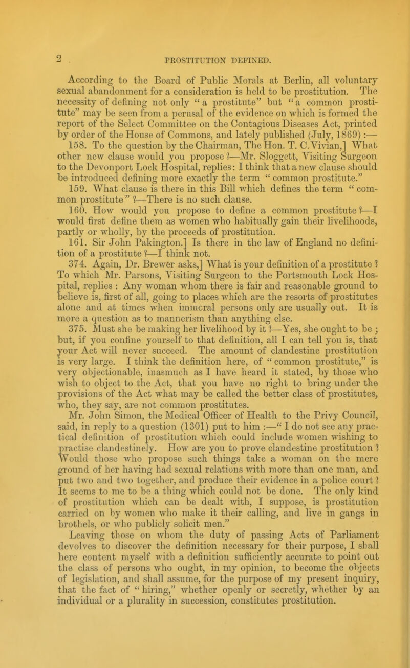 9 PROSTITUTION DEFINED. Is there in the law of England no defini- V not. According to the Board of Public Morals at Berlin, all voluntary- sexual abandonment for a consideration is held to be prostitution. The necessity of defining not only  a prostitute but  a common prosti- tute may be seen from a perusal of tlie evidence on which is formed the report of the Select Committee on the Contagious Diseases Act, printed by order of tlie House of Commons, and lately pu])lished (July, 1869):— 158. To the question by the Chairman, The Hon. T. C. Vivian,] Wliat other new clause would you propose 1—Mr. Sloggett, Visiting Surgeon to the Devonport Ijock Hospital, replies: I think that a new clause should be introduced defining more exactly the term  common prostitute. 159. What clause is there in this Bill which defines the term  com- mon prostitute  1—There is no such clause. 160. How would you propose to define a common prostitute?—I would first define them as women who habitually gain their livelilioods, partly or wholly, by the proceeds of prostitution. 161. Sir John Pakington. tion of a prostitute 1—I thin 374. Again, Dr. Brewer asks,] What is your definition of a prostitute 1 To which Mr. Parsons, Visiting Surgeon to the Portsmouth Lock Hos- pital, replies : Any woman whom there is fair and reasonable ground to believe is, first of all, going to places Avhich are the resorts of prostitutes alone and at times when immoral jDersons only are usually out. It is more a question as to mannerism than anything else. 375. Must she be making her livelihood by it ?—Yes, she ought to be ; but, if you confine yourself to that definition, all I can tell you is, that your Act will never succeed. The amount of clandestine prostitution is very large. I think the definition here, of  common prostitute, is very objectionable, inasmuch as I have heard it stated, by those who wish to object to the Act, that you have no right to bring under the provisions of the Act what may be called the better class of prostitutes, who, they say, are not common prostitutes. Mr. John Simon, the Medical Officer of Health to the Privy Council, said, in reply to a question (1301) put to him :— I do not see any prac- tical definition of prostitution which could include women wishing to practise clandestinely. How are you to prove clandestine prostitution ? Would those Avho propose such things take a woman on the mere ground of her having had sexual relations with more than one man, and put two and two together, and produce their evidence in a police court ? It seems to me to be a thing which could not be done. The only kind of prostitution which can be dealt with, I suppose, is prostitution carried on by women who make it their calling, and live in gangs in brothels, or who publicly solicit men. Leaving those on whom the duty of passing Acts of Parliament devolves to discover the definition necessary for their purpose, I shall here content myself with a definition sufficiently accurate to point out the class of persons who ought, in my opinion, to become the objects of legislation, and shall assume, for the purpose of my present inquiry, that the fact of  hiring, whether openly or secretly, whether by an individual or a plurality in succession, constitutes prostitution.