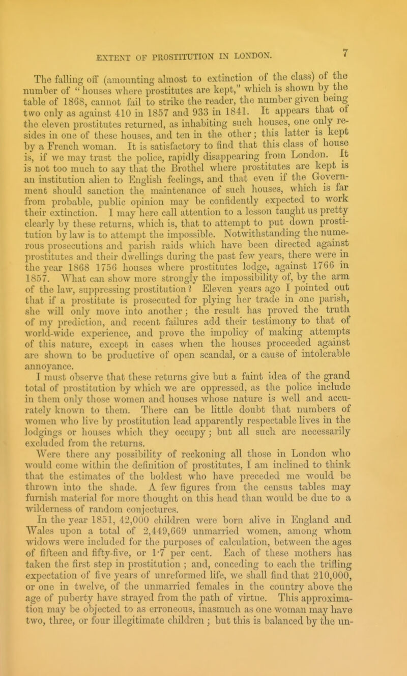 The falling off (amounting almost to extinction of tlie class) of the number of  houses where prostitutes are kept, which is shown by the table of 18C8, cannot fail to strike the reader, the number given benig two only as against -tlO in 1857 and 933 in 1841. It appears that ot the eleven prostitutes returned, as inhalnting such houses, one only re- sides in one of these houses, and ten in the other; this latter is kept by a French woman. It is satisfactory to find that this class of house is, if Ave may trust the police, rapidly disappearing from London. It is not too much to say that the Brothel where prostitutes are kept is an institution alien to English feelings, and that even if the Govern- ment should sanction the maintenance of such houses, which is far from probable, public opinion may be confidently expected to Avork their extinction. I may here call attention to a lesson taught us pretty- clearly by these returns, which is, that to attempt to put down prosti- tution by law is to attempt the impossible. Notwithstanding the nume- rous prosecutions and parish raids Avhich have been directed against prostitutes and their dwellings during the past few years, there were in the year 1868 1756 houses where prostitutes lodge, against 1766 in 1857. What can show more strougly the impossibility of, by the arai of the law, suppressing prostitution I Eleven years ago I pointed out that if a prostitute is prosecuted for plying her trade in one parish, she will only move into another; the result has proved the truth of my prediction, and recent failures add their testimony to that of world-wide experience, and prove the impolicy of making attempts of this nature, except in cases when the houses proceeded against are shown to be productive of open scandal, or a cause of intolerable annoyance. I must observe that these returns give but a faint idea of the grand total of prostitution by which we are oppressed, as the police include in them only those women and houses whose nature is well and accu- rately known to them. There can be little doubt that numbers of women who live by prostitution lead apparently respectable lives in the lodgings or houses which they occupy; but all such are necessarily excluded from the returns. Were there any possibility of reckoning all those in London Avho would come within the definition of prostitutes, I am inclined to think that the estimates of the boldest who have preceded me would be thrown into the shade. A few figures from the census tables may furnisli material for more thought on this head than would be due to a wilderness of random conjectures. In the year 1851, 42,000 children Avere born alive in England and Wales upon a total of 2,449,66!) unmarried women, among whom, widows were included for the purposes of calculation, between the ages of fifteen and fifty-five, or 1*7 per cent. Each of these mothers has taken the first step in prostitution ; and, conceding to each the trifling expectation of five years of unreformed life, we shall find that 210,000, or one in twelve, of the unmarried females in the country above the age of puberty have strayed from the path of virtue. This approxima- tion may be objected to as erroneous, inasmuch as one woman may have two, three, or four illegitimate children ; but this is balanced by the un-