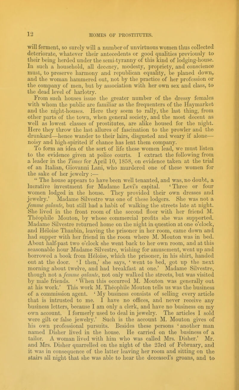 will ferment, so surely will a number of unvirtuous Avomen thus collected deteriorate, whatever their antecedents or good qualities previously to their being herded under the semi-tyranny of this kind of lodging-house. In such a household, all decency, modesty, propriety, and conscience must, to preserve harmony and republican equality, be planed down, and the woman hammered out, not by the practice of her profession or the company of men, but by association with her own sex and class, to the dead level of harlotry. From such houses issue the greater number of the dressy females with whom the public are familiar as the frequenters of the Hayraarket and the night-houses. Here they seem to rally, the last thing, from other parts of the town, when general society, and the most decent as well as lowest classes of prostitutes, are alike housed for the night. Here they throw the last allures of fascination to the prowler and the drunkard—hence wander to their lairs, disgusted and weary if alone— noisy and high-spirited if chance has lent them company. To form an idea of the sort of life these Avomen lead, we must listen to the evidence given at police courts. I extract the following from a leader in the Times for April 10, 1858, on evidence taken at the trial of an Italian, Giovanni Lani, who murdered one of these women for the sake of her jewehy :—  The house appears to have been well tenanted, and was, no doubt, a lucrative investment for Madame Levi's capital. * Three or four women lodged in the house. They provided their own dresses and jewelry.' Madame Silvestre was one of these lodgers. She was not a femme galante, but still had a habit of walking the streets late at night. She lived in the front room of the second floor with her friend M. Th6ophile Mouton, by whose commercial profits she Avas supported. Madame Silvestre returned home on the night in question at one o'clock, and Heloise Thaubin, leaving the prisoner in her room, came down and had supper with her friend in the room where M. Mouton was in bed. About half-past two o'clock she went back to her own room, and at this seasonable hour Madame Silvestre, Avishing for amusement, Avent up and borroAved a book from H6loise, Avliich the prisoner, in his shirt, handed out at the door. ' I then,' she says, ' Avent to bed, got up the next morning about tAvelve, and had breakfast at one.' Madame Silvestre, thougli not a femmc f/nlante, not only Avalked the streets, but Avas visited by male friends. ' When this occurred M. Mouton Avas generally out at his Avork.' This Avork M. Theophile Mouton tells us Avas the business of a commission agent. ' My business consists of selling every article that is intrusted to me. I have no offices, and never receive any business letters, because I am only a clerk, and have no business on my OAvn account. I formerly used to deal in jewelry. The articles I sold were gilt or false jeAvelry.' Such is the account M. Mouton gives of his OAvn professional pursuits. Besides these persons ' another man named Disher lived in the house. He carried on the business of a tailor. A Avoman lived Avith him who AA^as called Mrs. Disher.' Mr. and Mrs. Disher quarrelled on the night of the 23rd of February, and it Avas in consequence of the latter leaving her room and sitting on the stairs all night that she Avas able to hear the deceased's groans, and to