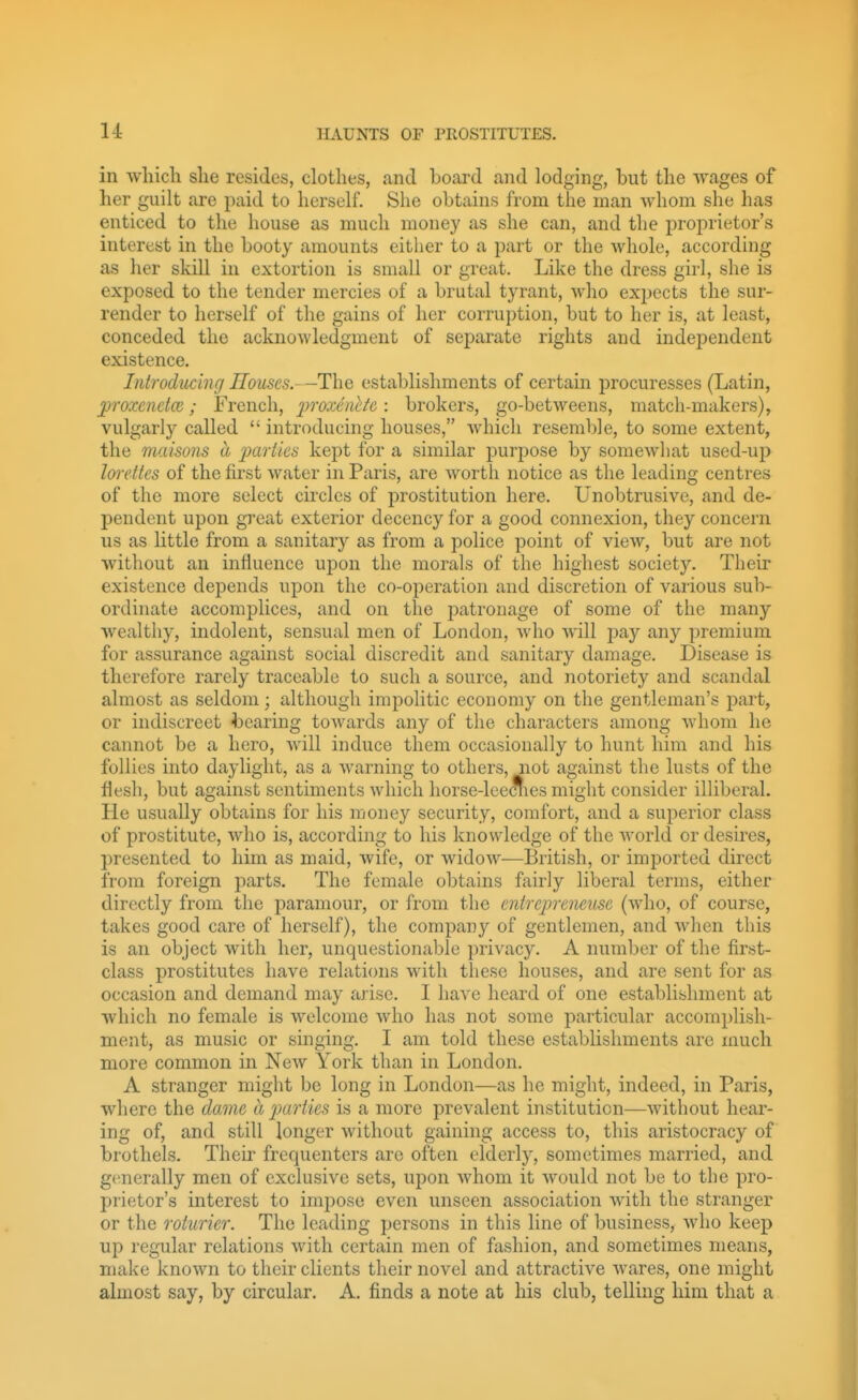 in which she resides, clothes, and board and lodging, but the -wages of her guilt are paid to herself. She obtains from the man whom she has enticed to the house as much money as she can, and the proprietor's interest in the booty amounts either to a part or the Avhole, according as her skill in extortion is small or great. Like the dress girl, she is exposed to the tender mercies of a brutal tyrant, who expects the sur- render to herself of the gains of her corruption, but to her is, at least, conceded the acknowledgment of separate rights and independent existence. Introducing Houses.-establishments of certain procuresses (Latin, jproxcnetce; French, 2^'>'0xdnt/e: brokers, go-betweens, match-makers), vulgarly called  introducing houses, Avhich resemble, to some extent, the maisons a j^ai'iies kept for a similar purpose by somcAvliat used-up Imrttes of the first water in Paris, are Avorth notice as the leading centres of the more select circles of prostitution here. Unobtrusive, and de- pendent upon great exterior decency for a good connexion, they concern us as little from a sanitary as from a police point of view, but are not without an influence upon the morals of the highest society. Their existence depends upon the co-operation and discretion of various sub- ordinate accomplices, and on the patronage of some of the many wealthy, indolent, sensual men of London, who Avill jDay any premium for assurance against social discredit and sanitary damage. Disease is therefore rarely traceable to such a source, and notoriety and scandal almost as seldom; although impolitic economy on the gentleman's part, or indiscreet 4:)earing towards any of the characters among whom he cannot be a hero, will induce them occasionally to hunt him and his follies into daylight, as a warning to others, not against the lusts of the flesh, but against sentiments which horse-leeciies might consider illiberal. He usually obtains for his money security, comfort, and a superior class of prostitute, Avho is, according to his knowledge of the Avorld or desires, presented to him as maid, wife, or widow—British, or imported direct from foreign parts. The female obtains fairly liberal terms, either directly from the paramour, or from the entrcpreneusc (who, of course, takes good care of herself), the company of gentlemen, and Avlien this is an object with her, unquestionable privacy. A number of the first- class prostitutes have relations with these houses, and are sent for as occasion and demand may arise. I liaA^e heard of one establishment at which no female is welcome Avho has not some particular accomplish- ment, as music or singing. I am told these establishments arc much more common in NeAV York than in London. A stranger might be long in London—as he might, indeed, in Paris, where the dame a parties is a more prevalent institution—Avithout hear- ing of, and still longer Avithout gaining access to, this aristocracy of brothels. Their frequenters arc often elderly, sometimes married, and generally men of exclusive sets, upon Avhom it Avould not be to the pro- prietor's interest to impose even unseen association Avith the stranger or the roturier. The leading persons in this line of business, Avho keep up regular relations Avith certain men of fashion, and sometimes means, make known to their clients their novel and attractive Avares, one might almost say, by circular. A. finds a note at his club, telling him that a