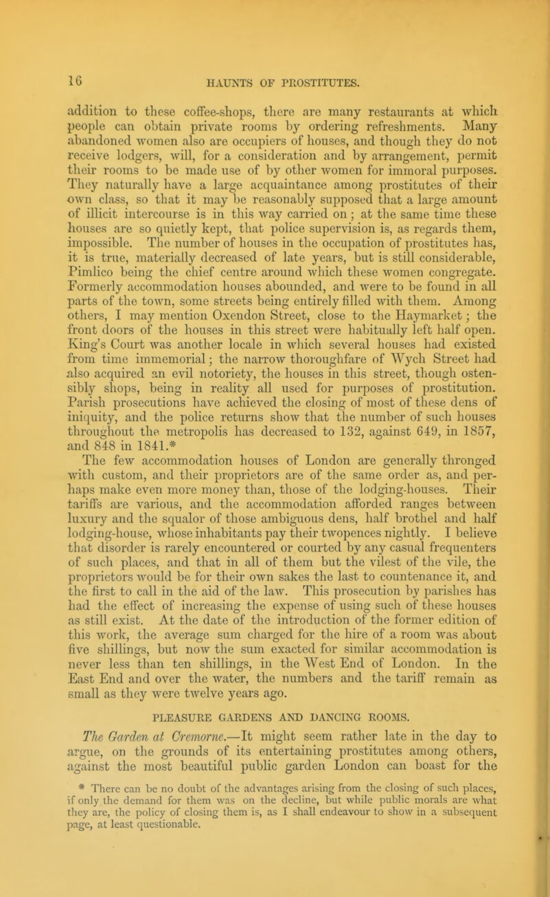 addition to these cofFee-shops, there are many restanrants at which people can obtain private rooms by ordering refreshments. Many abandoned women also are occupiers of houses, and though they do not receive lodgers, will, for a consideration and by arrangement, permit their rooms to be made use of by other women for immoral purposes. They naturally have a large acquaintance among prostitutes of their own class, so that it may be reasonably supposed that a large amount of illicit intercourse is in this way carried on ; at the same time these houses are so quietly kept, that police supervision is, as regards them, impossible. The number of houses in the occupation of prostitutes has, it is true, materially decreased of late years, but is still considerable, Pimlico being the chief centre around which these women congregate. Formerly accommodation houses abounded, and were to be found in all parts of the town, some streets being entirely filled with them. Among others, I may mention Oxendon Street, close to the Haymarket; the front doors of the houses in this street were habitually left half open. King's Court Avas another locale in Avhich several houses had existed from time immemorial; the narrow thoroughfare of Wych Street had also acquired an evil notoriety, the houses in this street, though osten- sibly shops, being in reality all used for purposes of prostitution. Parish prosecutions have achieved the closing of most of these dens of iniquity, and the police returns show that the number of such houses througliout the metropolis has decreased to 132, against 649, in 1857, and 848 in 1841.* The few accommodation houses of London are generally thronged with custom, and their proprietors are of the same order as, and per- haps make even more money than, those of the lodging-houses. Their tariffs are various, and the accommodation afforded ranges between luxury and the squalor of those ambiguous dens, half brothel and half lodging-house, whose inhabitants pay their twopences nightly. I believe that disorder is rarely encountered or courted by any casual frequenters of such places, and that in all of them but the vilest of the vile, the proprietors Avould be for their own sakes the last to countenance it, and the first to call in the aid of the law. This prosecution by parishes has had the effect of increasing the expense of using such of these houses as still exist. At the date of the introduction of the former edition of this work, the average sum charged for the hire of a room was about five shillings, but now the sum exacted for similar accommodation is never less than ten shillings, in the West End of London. Li the East End and over the water, the numbers and the tariff remain as small as they were twelve years ago. PLEASURE GARDENS AND DANCING ROOMS. The Garden at Cremorne.—It might seem rather late in the day to argue, on the grounds of its entertaining prostitutes among others, against the most beautiful public garden London can boast for the * There can be no doubt of the advantages arising from the closing of such places, if only the demand for them was on the decline, but while public morals are what they are, the policy of closing them is, as I shall endeavour to show in a subsequent page, at least questionable.