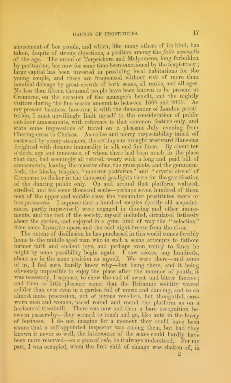 amusement of her people, and Avliicli, like many others of its kind, lias taken, despite of strong objections, a position among the fails accompUs of the age. The union of Terpsichore and Melpomene, long forbidden by Puritanism, has now for some time been sanctioned by the magistracy; large capital has been invested in providing local habitations for the young couple, and these are frequented Avithout risk of more than nominal damage by great crowds of both sexes, all ranks, and all ages. No less than fifteen thousand peopk^ have been known to be present at Cremorne, on the occasion of the manager's benefit, and the nightly visitors during the fine season amount to between 1500 and 2000. As my present business, however, is with the demeanour of London prosti- tution, I must unwillingly limit myself to the consideration of public out-door amusements, with reference to that common feature only, and state some impressions of travel on a pleasant July evening from Charing-cross to Chelsea. As calico and merry respectability tailed off eastward by penny steamers, the setting sun brought westward Hansoms freighted with demure inmiorality in silk and fine linen. By about ten o'clock, age and innocence, of whom there liad been much in the place that day, had seemingly all retired, weary with a long and paid bill of amusements, leaving the massive elms, the grass-plots, and tlie geranium- beds, the kiosks, temples,  monster platforms, and  crystal circle of Cremorne to flicker in the thousand gas-lights there for the gratification of the dancing public only. On and around that platform waltzed, strolled, and fed some thousand souls—perhaps seven hundred of them men of the upper and middle class, the remainder prostitutes more or less pronoiin'c-'t. I suppose that a hundred couples (partly old acquaint- ances, partly improvised) were engaged in dancing and other amuse- ments, and the rest of the society, myself included, circulated listlessly about the garden, and enjoyed in a grim kind of way tlie  selection from some favourite opera and the cool night-breeze from the river. The extent of disillusion he has purchased in this world comes forcibly home to the middle-aged man who in such a scene attempts to fathom former faith and ancient joys, and perhaps even vainly to fancy he might by some possibility begin again. I saw scores, nay hundreds, about me in the same position as myself. We were there—and some of us, I feel sure, hardly knew why—but being there, and it being obviously impossible to enjoy the place after the manner of youth, it was necessary, I suppose, to chew the cud of sweet and l>ittor fancies ; and then so little pleasure came, that the Britannic solidity waxed solider than ever even in a garden full of music and dancing, and so an almost mute procession, not of joyous revellers, but thoughtful, care- worn men and women, paced round and round the platform as on a horizontal treadmill. There was now and then a bare recognition be- tween passers-by—they seemed to touch and go, like ants in the hurry of business. I do not imagine for a moment they could have been aware that a self-appointed inspector was among them, but had tliey known it never so well, the intercourse of the sexes could hardly have been more reserved—as a general rule, be it always understood. For my part, I was occupied, when the first chill of change was shaken off in 2