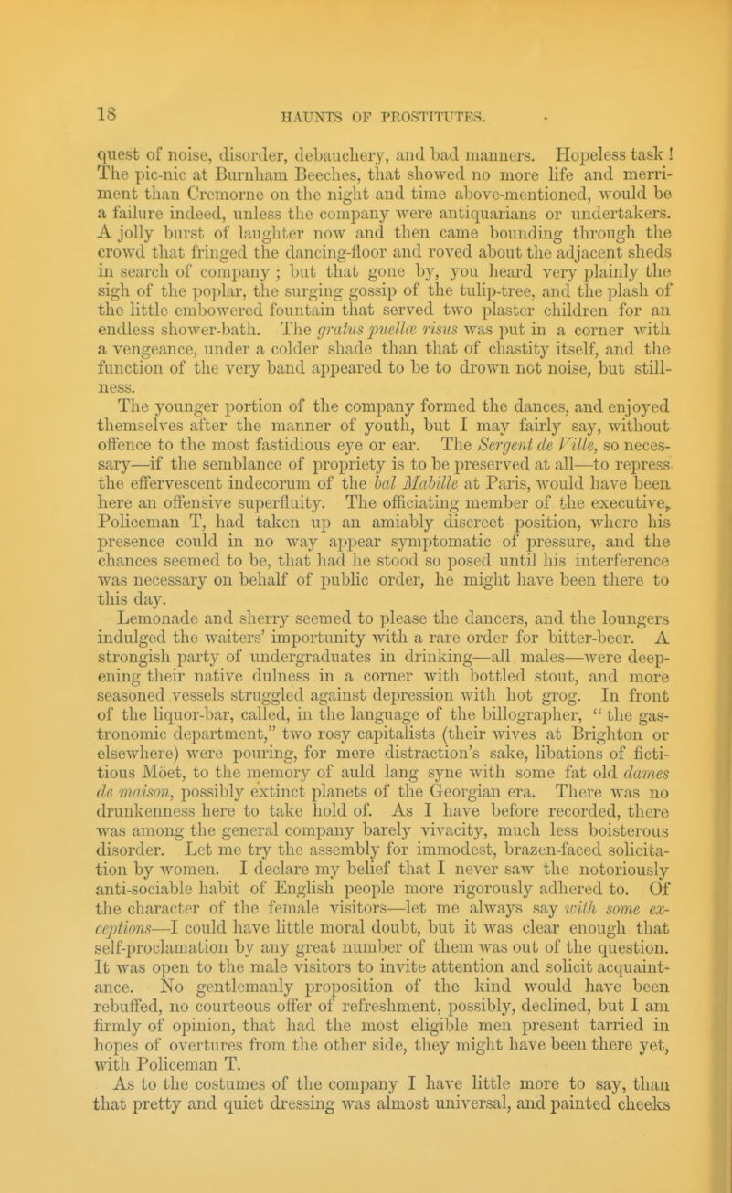 IS quest of noise, disorder, debauchery, and bad manners. Hopeless task ! Tlie pic-nic at Burnliam Beeches, that showed no more life and merri- ment than Cremorne on the night and time above-mentioned, would be a fjiiliire indeed, unless the company Avere antiquarians or undertakers. A jolly burst of laughter now and then came bounding through the crowd that fringed the dancing-floor and roved about the adjacent sheds in search of company; but that gone by, you heard very plainly the sigh of the poplar, the surging gossip of the tuliij-tree, and the jjlasli of the little embowered fountain that served two plaster children for an endless shower-bath. The gratus puelke risus was put in a corner with a vengeance, under a colder shade than that of chastity itself, and the function of the very band appeared to be to drown not noise, but still- ness. The younger portion of the company formed the dances, and enjoyed themselves after the manner of youth, but I may fairly say, without offence to the most fastidious eye or ear. The Sergeiit de Ville, so neces- sary—if the semblance of propriety is to be preserved at all—to repress- the effervescent indecorum of the bed Mahilh at Paris, Avould have been here an offensive superfluity. The officiating member of tlie executive. Policeman T, had taken up an amiably discreet j^osition, where his presence could m no way appear s3'niptomatic of pressure, and the chances seemed to be, that had he stood so jjosed until his interference was necessary on behalf of public order, he might have been there to this day. Lemonade and sherry seemed to please the dancers, and the loungers indulged the waiters' importunity with a rare order for bitter-beer. A strongish party of undergraduates in drinking—all males—were deep- ening their native dulness in a corner with bottled stout, and more seasoned vessels struggled against depression Avith hot grog. In front of the liquor-bar, called, in the language of the Ijillographer,  the gas- tronomic department, two rosy capitalists (their Avives at Brighton or elseAvhere) Avere pouring, for mere distraction's sake, libations of ficti- tious Moet, to the memory of auld lang syne Avitli some fat old dames de maison, possibly extinct planets of the Georgian era. There Avas no drunkenness here to take hold of. As I have before recorded, there Avas among the general company barely vivacity, much less boisterous disorder. Let me try the assembly for immodest, brazen-faced solicita- tion by Avomen. I declare my belief that I never saw the notoriously anti-sociable habit of English people more rigorously adhered to. Of the character of the female visitors—let me ahvays say tvii'k some ex- cejyiions—I could have little moral doubt, but it Avas clear enough that self-proclamation by any great number of them Avas out of the question. It Avas open to the male visitors to iuAdte attention and solicit acquaint- ance. No gentlemanly proposition of the kind Avould have been rebuffed, no courteous offer of refreshment, possibly, declined, but I am firmly of opinion, that had the most eligible men present tarried in hopes of overtures from the other side, they might have been there yet, with Policeman T. As to the costumes of the company I have little more to say, than that pretty and quiet dressing Avas almost universal, and painted cheeks