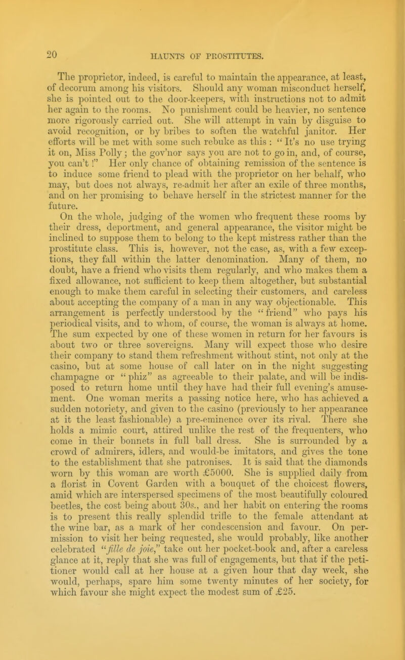 The proprietor, indeed, is careful to maintain the appearance, at least, of decorum among his visitors. Should any woman misconduct herself, she is pointed out to the door-keepers, with instructions not to admit her again to the rooms. No punishment could he heavier, no sentence more rigorously carried out. She will attempt in vain by disguise to avoid recognition, or by bribes to soften the watchful janitor. Her efforts will be met with some such rebuke as this :  It's no use trying it on. Miss Polly; the gov'nor says you are not to go in, and, of course, you can't I Her only chance of obtaining remission of the sentence is to induce some friend to plead witli the proprietor on her behalf, who may, but does not always, re-adniit her after an exile of three months, and on her promising to behave herself in the strictest manner for the future. On the whole, judging of the women who frequent these rooms by their dress, deportment, and general appearance, the visitor might be inclined to suppose them to belong to the kept mistress rather than the prostitute class. This is, however, not the case, as, with a few excep- tions, they fall within the latter denomination. Many of them, no doubt, have a friend who visits them regularly, and who makes them a fixed allowance, not sufficient to keep them altogether, but substantial enough to make them careful in selecting theii* customers, and careless about accepting the company of a man in any way objectionable. This arrangement is perfectly understood by the friend who pays his l')eriodical visits, and to whom, of course, the woman is always at home. The sum expected by one of these women in return for her favours is about two or three sovereigns. Many will expect those who desire their company to stand them refreshment without stint, not only at the casino, but at some house of call later on in the night suggesting champagne or  phiz as agreeable to their palate, and will be indis- posed to return home until they have had their full evening's amuse- ment. One woman merits a passing notice here, who has achieved a sudden notoriety, and given to the casino (previously to her appearance at it the least fashionable) a pre-eminence over its rival. There she holds a mimic court, attired unlike the rest of the frequenters, wdio come in their bonnets in full ball dress. She is surrounded by a crowd of admirers, idlers, and would-be imitators, and gives the tone to the establishment that she patronises. It is said that the diamonds worn by this woman are worth £5000. She is supplied daily from a florist in Covent Garden with a bouquet of the choicest flowers, amid which are interspersed specimens of the most beautifully coloured beetles, the cost being about 30,s., and her habit on entering the rooms is to present this really splendid trifle to the female attendant at the wine bar, as a mark of her condescension and favour. On per- mission to visit her being requested, she would probably, like another celebrated JiUe de joie,' take out her pocket-book and, after a careless glance at it, reply that she was full of engagements, but that if the peti- tioner Avould call at her house at a given hour that day week, she would, perhaps, spare him some twenty minutes of her society, for which favour she might expect the modest sum of £25.