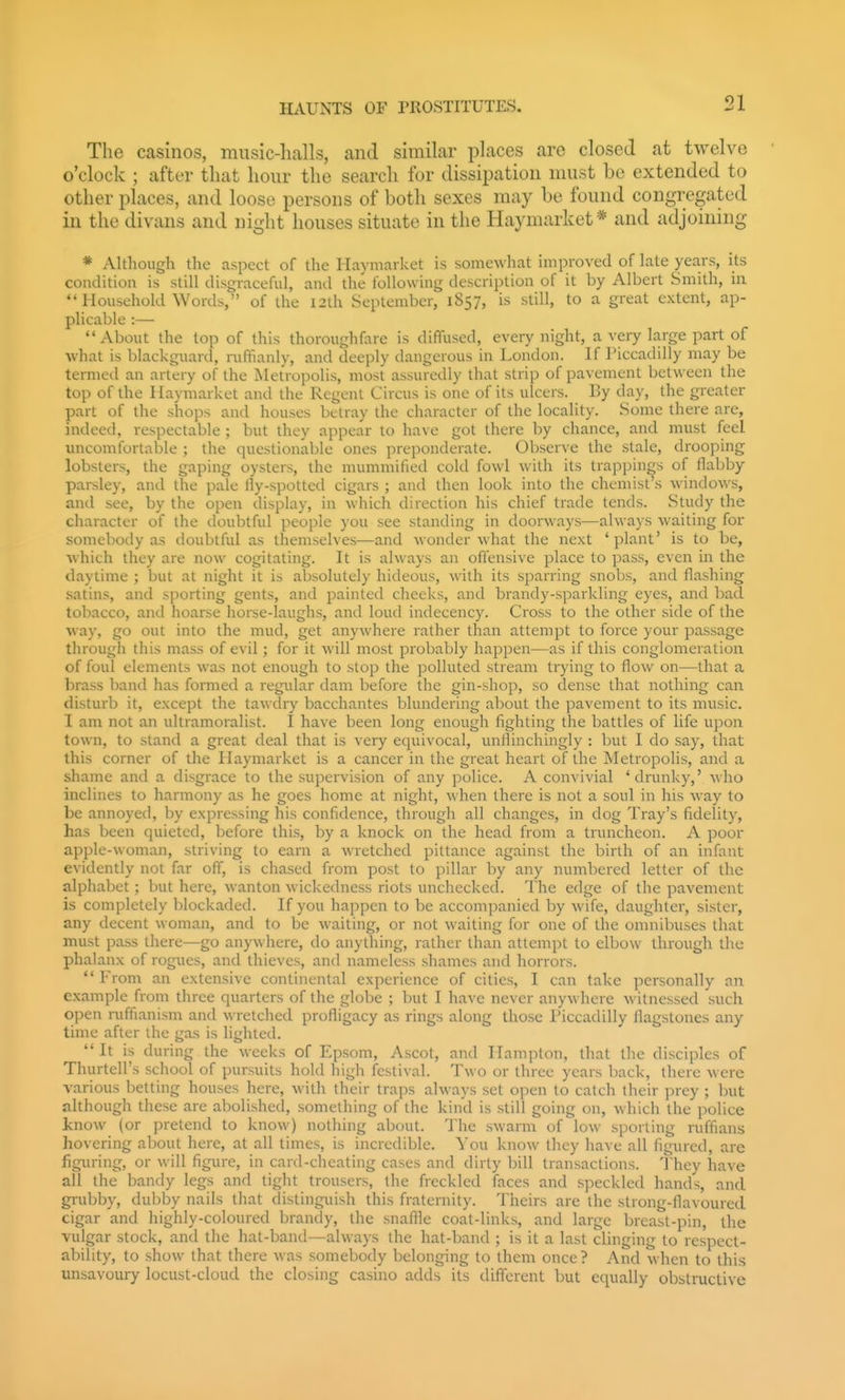 The casinos, music-hulls, and similar places are closed at twelve o'clock ; after that hour the search for dissipation must be extended to other places, and loose persons of both sexes may be found congregated in the divans and night houses situate in the Haymarket* and adjoining * Although the aspect of the Haymai ket is somewhat improved of late years, its condition is still disgraceful, and the following description of it by Albert Smith, in *'Household Words, of the I2lh September, 1857, is still, to a great extent, ap- plicable :— About the top of this thoroughfare is diffused, every night, a very large part of what is blackguard, ruffianly, and deeply dangerous in London. If Piccadilly may be termed an artery of the Metropolis, most assuredly that strip of pavement between the top of the Ilaymarket and the Regent Circus is one of its ulcers. By day, the greater part of the shops and houses betray the character of the locality. Some there are, indeed, respectable ; but they appear to have got there by chance, and must feel uncomfortable ; the questionable ones preponderate. Observe the stale, drooping lobsters, the gaping oysters, the mummified cold fowl with its trappings of flabby parsley, and the pale lly-spotted cigars ; and then look into the chemist's windows, and see, by the open display, in which direction his chief trade tends. Study the character of the doubtful people you see standing in doorways—always waiting for somebody as doubtful as themselves—and wonder what the next 'plant' is to be, which they are now cogitating. It is always an offensive place to pass, even in the daytime ; but at night it is absolutely hideous, with its sparring snobs, and flashing satins, and sporting gents, and painted cheeks, and brandy-sparkling eyes, and bad tobacco, and hoarse horse-laughs, and loud indecency. Cross to the other side of the way, go out into the mud, get anywhere rather than attempt to force your passage through this mass of evil; for it will most probably happen—as if this conglomeration of foul elements was not enough to stop the polluted stream trying to flow on—that a brass band has formed a regidar dam before the gin-shop, so dense that nothing can disturb it, except the tawdiy bacchantes blundering about the pavement to its music. I am not an ultramoralist. I have been long enough fighting the battles of life upon town, to stand a great deal that is very equivocal, unflinchingly : but I do say, that this corner of the Haymarket is a cancer in the great heart of the Metropolis, and a shame and a disgrace to the supervision of any police. A convivial 'drunky,' who inclines to harmony as he goes home at night, when there is not a soul in his way to be annoyed, by expressing his confidence, through all changes, in dog Tray's fidelity, has been quieted, before this, by a knock on the head from a truncheon. A poor apple-woman, striving to earn a wretched pittance against the birth of an infant evidently not far off, is chased from post to pillar by any numbered letter of the alphabet ; but here, wanton wickedness riots unchecked. The edge of the pavement is completely blockaded. If you happen to be accompanied by wife, daughter, sister, any decent woman, and to be waiting, or not waiting for one of the omnibuses that must pass there—go anywhere, do anything, rather than attempt to elbow through the phalanx of rogues, and thieves, and nameless shames and horrors. From an extensive continental experience of cities, I can take personally an example from three quarters of the globe ; but I have never anywhere witnessed such open niffianism and wretched profligacy as rings along those Piccadilly flagstones any time after the gas is lighted.  It is during the weeks of Epsom, Ascot, and Hampton, that the disciples of Thurtell's school of pursuits hold high festival. Two or three years back, there were various betting houses here, with their traps always set open to catch their prey ; but although these are abolished, something of the kind is still going on, which the police know (or pretend to know) nothing about. The swarm of low sporting ruffians hovering about here, at all times, is incredible. You know they have all figured, are figuring, or will figure, in card-cheating cases and dirty bill transactions. They have all the bandy legs and tight trousers, the freckled faces and speckled hands, and grubby, dul^by nails that distinguish this fraternity. Theirs are the strong-flavoured cigar and highly-coloured brandy, the snaflle coat-links, and large breast-pin, the vulgar stock, and the hat-band—always the hat-band ; is it a last clinging to respect- ability, to show that there was somebody belonging to them once? And when to this unsavoury locust-cloud the closing casino adds its different but equally obstructive