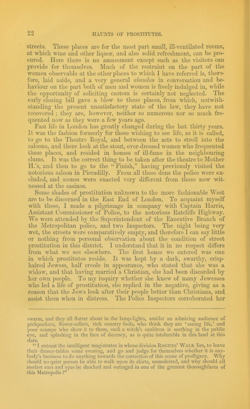 streets. These places are for the most part small, ill-ventilated rooms, at which vviiie and other liquor, and also solid refreshment, can be pro- cured. Here there is no amusement except such as the visitors can provide for themselves. ]\Iuch of the restraint on the part of the women observable at the other places to which I have referred is, tliere- fore, laid aside, and a very general abandoii in conversation and be- haviour on the part both of men and women is freel}' indulged in, Avhile the opportunity of soliciting custom is certainly not neglected. The early closing bill gave a blow to these places, from which, notwith- standing the present unsatisfactory state of the law, they have not recovered ; they are, however, neither so immerous nor so much fre- quented now as they were a few years ago. Fast life in London has greatly changed during the last thirty years. It Avas the fashion formerly for those wishing to see life, as it is called, to go to the Theatre Royal, and between the acts to stroll into the saloons, and there look at the stout, over-dressed women who frequented these places, and resided in houses of ill-fame in the neighbouring slums. It was the correct thing to be taken after the theatre to Mother H.'s, and then to go to the Finish, having previously visited the notorious saloon in Piccadilly. From all these dens the police Avere ex- cluded, and scenes were enacted very different from those noAv wit- nessed at the casinos. Some shades of prostitution unknoAvn to the more fashionable West are to be discerned in the East End of London. To acquaint myself with these, I made a pilgrimage in company with Captain Harris, Assistant Commissioner of Police, to the notorious RatclifTe Highway. We were attended by the Superintendent of the Executive Branch of the Metropolitan police, and two Inspectors. The night being very wet, the streets were comparatively empty, and therefore I can say little or nothing from personal observation about the condition of street prostitution in this district. I understand that it in no respect differs from what we see elsewhere. The first house we entered Avas one in Avdiich prostitutes reside. It Avas kept by a dark, SAvarthy, crisp- liaired JeAvess, half Creole in appearance, Avho stated that she Avas a AA'idoAv, and that having married a Christian, she had been discarded by her OAvn people. To my inquiry Avhether she kncAv of many JeAvesses who led a life of prostitution, she replied in the negative, giAdng as a reason that the Jews look after their people better than Christians, and assist them when in distress. The PoHce Inspectors corroborated her swarm, and they all flutter about in the lamp-lights, amidst an admiring audience of pickpockets, flower-sellers, rich country fools, who think they are 'seeing life,' and poor scamps who show it to them, such a witch's cauldron is seething in the public eye, and splashing in the face of decency, as is quite intolerable in this land at this date. *' I entreat the intelligent magistrates in whose division Rogues' Walk lies, to leave their dinner-tallies some evening, and go and judge for themselves whether it is any- body's business to do anything towards the correction of this scene of profligacy. Why should no quiet person be able to walk upon its skirts, unmolested, and why should all modest ears and eyes be shocked and outraged in one of the greatest thoroughfares of tliis Metropolis ?