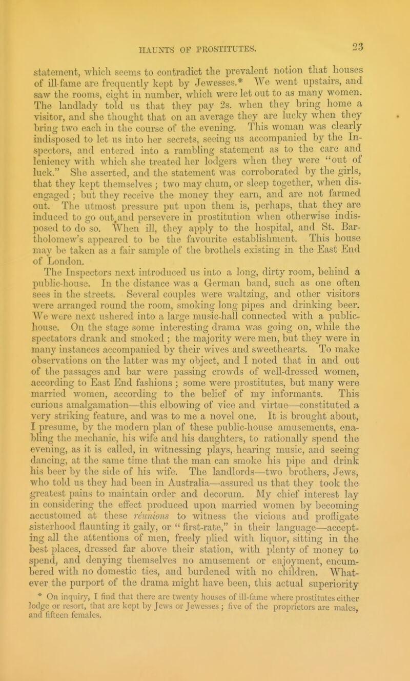 statement, which seems to contradict the prevalent notion that^ houses of ill-fame are frequently kept by Jewesses.* We went upstairs, and saw the rooms, eight in number, which were let out to as many women. The landlady told us that they pay 2s. when they bring homo a visitor, and she thought that on an average they are lucky when they bring two each in the course of the evening. This woman was clearly indisposed to let us into her secrets, seeing us accompanied by the In- spectors, and entered into a rambling statement as to the care and leniency Avith which she treated her lodgers when they were out of luck. She asserted, and the statement was corroborated by the girls, that they kept themselves ; two may chum, or sleep together, when dis- engaged ; but they receive the money they earn, and are not farmed out. The utmost pressure put upon them is, perhaps, that they are induced to go out.and persevere in prostitution when otherwise indis- posed to do so. iXhon ill, they apply to the hospital, and St. Bar- tholomew's appeared to l)o the favourite establishment. This house may be taken as a fair sample of the brothels existing in the East End of London. The Inspectors next introduced us into a long, dirty room, behind a public-house. In the distance was a German band, such as one often sees in the streets. Several couples were Avaltzing, and otlier visitors were arranged round the room, smoking long pipes and drinking beer. We were next ushered into a large music-liall connected with a public- house. On the stage some interesting drama was going on, while the spectators drank and smoked ; the majority Averemen, but they were in many instances accompanied by their Avives and sweethearts. To make observations on the latter Avas my oI)ject, and I noted that in and out of the passages and bar Avere passing croAvds of Avell-dressed Avomen, according to East End fashions ; some Avere prostitutes, but many Avere married Avomcn, according to tlie belief of my informants. This curious amalgamation—this elboAving of vice and virtue—constituted a very striking feature, and AA^as to me a novel one. It is brought about, I presume, by the modern plan of these public-house amusements, ena- bling tlie mechanic, his Avife and his daughters, to rationally spend the evening, as it is called, in Avitnessing plays, hearing music, and seeing dancing, at the same time that the man can smoke his pipe and drink his beer by the side of his Avife. The landlords—tAvo brothers, Jcavs, who told us they had been in Australia—assured us that they took the greatest pains to maintain order and decorum. My chief interest lay in considering the effect produced upon married AVomen by becoming accustomed at these reunions to Avitness the vicious and profligate sisterliood flaunting it gaily, or  first-rate, in their language—accept- ing all the attentions of men, freely plied Avitli liquor, sitting in the best pLaces, dressed far above their station, Avitli plenty of money to spend, and denying themselves no amusement or enjoyment, encum- bered Avith no domestic ties, and l)urdened Avith no children. What- ever the purport of the drama might have been, this actual superiority * On inquiry, T find that tlierc are twenty houses of ill-fame where prostitutes either lodge or resort, tliat are kept by Jews or Jewesses ; five of the proprietors are males, and fifteen females.