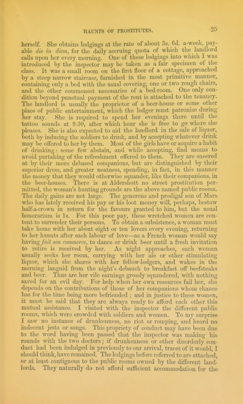 herself. She obtains lodgings at the rate of about 3s. Gd. a-week, pay- able die in diem, for the daily accruing quota of which the landlord calls upon her every morning. One of these lodgings into -which I was introduced by the inspector may be taken as a fair specimen of the class. It was a small room on the first floor of a cottage, approached by a steep narrow staircase, furnished in the most primitive manner, containing onl}- a bed with the usual covering, one or two rough chairs, and the other commonest necessaries of a bed-room. One only con- dition beyond punctual payment of the rent is attached to the tenancy. The landlord is usually the proprietor of a beer-house or some other place of public entertainment, which the lodger must patronise during her stay. She is required to spend her evenings there until the tattoo sounds at 9.30, after which hour she is free to go where she pleases. She is also exi)ected to aid the landlord in the sale of liquor, both by inducing the soldiers to drink, and by accepting whatever drink may be offered to her by them. Most of the girls have or acquire a habit of drinking: some few abstain, and while accepting, find means to avoid partaking of the refreshment off'ered to them. They are sneered at by their more debased companions, but are distinguished by their superior dress, and greater neatness, sijending, in fact, in this manner the money that they would otherwise squander, like their companions, in the beer-houses. There is at Aldershott no street prostitution per- mitted, the woman's hunting grounds are the above named public rooms. The daily gains are not large. The generous and prodigal son of Mars who has lately received his pay or his loot money will, perhaps, bestow half-a-crown in return for the favours granted to him, but the usual honorarium is Is. For this poor pay, these Avretched women are con- tent to surrender their persons. To obtain a subsistence, a woman must take home with her about eight or ten lovers every evening, returning to her haunts after each labour of love—as a French woman would say having fait son commerce, to dance or drink beer until a fresh invitation to retire is received by her. As night approaches, each woman usually seeks her room, carrying with her ale or other stimulating liquor, which she shares with her fellow-lodgers, and wakes in the morning languid from the night's debaucli to breakfast off beefsteaks and beer. Thus are her vile earnings gi'ossly squandered, with nothing saved for an evil day. For help when her own resources fail her, she depends on the contributions of those of her companions whom chance has for the time being more befriended ; and in justice to these women, it must be said that they are always ready to afford each other this mutual assistance. I visited with the inspector the different public rooms, which were crowded with soldiers and women. To my surprise I saw no instance of drunkenness, no riot or romping, and heard no indecent jests or songs. This propriety of conduct may have been due to the word having been passed that the inspector was making his rounds with the two doctors; if drunkenness or other disorderly con- duct had been indulged in previously to our arrival, traces of it would, I should think, have remained. The lodgings before referred to are attached, or at least contiguous to the public rooms owned by the different land- lords. They naturally do not afford sufficient accommodation for the