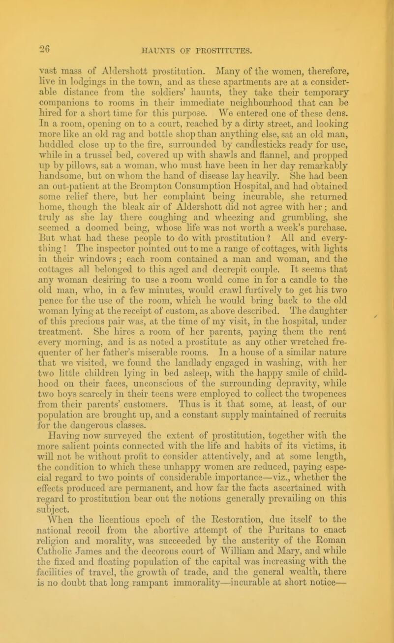 vast mass of Aldersliott prostitution. Many of the women, therefore, live in lodgings in the toAvn, and as these apartments are at a consider- able distance from the soldiers' haunts, they take their temporary companions to rooms in their immediate neighbourhood that can be liired for a short time for this purpose. We entered one of these dens. In a room, opening on to a court, reached by a dirty street, and looking more like an old rag and bottle shop than anything else, sat an old man, huddled close up to the fire, surrounded by candlesticks ready for use, while in a tnissel bed, covered up with shawls and flannel, and propped up by pilloAvs, sat a woman, who nuist have been in her day remarkably handsome, but on whom the hand of disease lay heavily. She had been an out-jjatient at the Brompton Consumption Hospital, and had obtained some relief there, but her complaint being incurable, she returned home, though the bleak air of Aldershott did not agree with her; and truly as she lay there coughing and wheezing and grumbling, she seemed a doomed being, whose life was not worth a week's purchase. But what had these people to do with prostitution 1 All and every- thing ! The inspector pointed out to me a range of cottages, with lights in their windows ; each room contained a man and woman, and the cottages all belonged to this aged and decrepit couple. It seems that any woman desiring to use a room would come in for a candle to the old man, who, in a few minutes, would crawl furtively to get his two pence for the use of the room, which he Avould bring back to the old woman lying at the receipt of custom, as above described. The daughter of this precious pair was, at the time of my visit, in the hosi^ital, under treatment. She hires a room of her parents, paying them the rent every morning, and is as noted a prostitute as any other wretched fre- quenter of her father's miserable rooms. In a house of a similar nature that we visited, we found the landlady engaged in Avashing, with her tAvo little children lying in bed asleep, with the hapjiy smile of child- hood on their faces, unconscious of the surrounding depravity, while two boys scarcely in their teens were employed to collect the twoj^ences from their parents' customers. Thus is it that some, at least, of our population are brought up, and a constant supply maintained of recruits for the dano'erous classes. Having now surveyed the extent of prostitution, together with the more salient points connected with the life and habits of its victims, it will not be without profit to consider attentively, and at some length, the condition to which these unhappy women are reduced, pajdng espe- cial regard to two points of considerable importance—viz., whether the effects produced are permanent, and how far the facts ascertained with regard to prostitution bear out the notions generally prevailing on this subject. When the licentious epoch of the Eestoration, due itself to the national recoil from the abortive attempt of the Puritans to enact religion and morality, was succeeded by the austerity of the Eoman Catholic James and the decorous court of William and Mary, and Avhile the fixed and floating population of the capital was increasing Avith the facilities of travel, the groAvth of trade, and the general Avealth, there is no doubt that long rampant immorality—incurable at short notice—