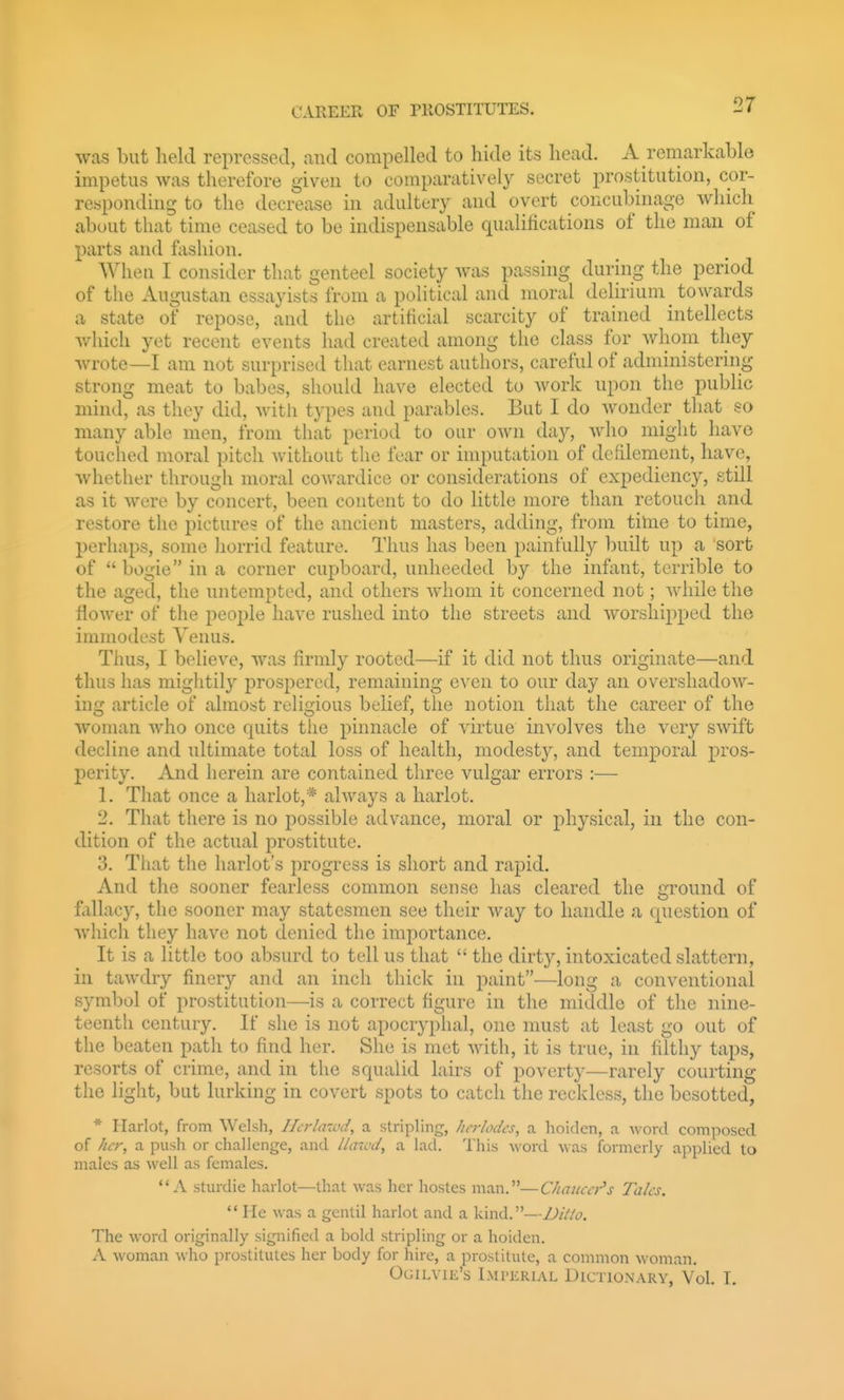 was but held repressed, and compelled to hide its head. A remarkable impetus was therefore given to comparatively secret prostitution, cor- responding to the decrease in adultery and overt concubinage which about that time ceased to be indispensable qualifications of the man of parts and fashion. Wheu I consider that genteel society was passing during the period of the Augustan essayists from a political and moral delirium towards a state of repose, and the artificial scarcity of trained intellects which yet recent events had created among the class for whom they wrote—I am not surprised that earnest authors, careful of administering strong meat to babes, should have elected to work upon the public mind, as they did, witli types and parables. But I do wonder that so many able men, from that period to our own day, Avho might have touched moral pitch without the fear or imputation of defilement, have, whether through moral cowardice or considerations of expediency, still as it were by concert, been content to do little more than retouch and restore the pictures of the ancient masters, adding, from time to time, perhaps, some horrid feature. Thus has been painfully built up a sort of  bogie in a corner cupboard, unheeded by the inftint, terrible to the aged, the untempted, and others whom it concerned not; while the flower of the jieople have rushed into the streets and worshipped the immodest Venus. Thus, I believe, was firmly rooted—if it did not thus originate—and thus has mightily prospered, remaining even to our day an overshadow- ing article of almost religious belief, the notion that the career of the woman who once Cjuits the pinnacle of virtue involves the very swift decline and ultimate total loss of health, modesty, and temporal pros- perity. x\nd herein are contained three vulgar errors :— 1. That once a harlot,* always a harlot. 2. That there is no possible advance, moral or physical, in the con- dition of the actual prostitute. 3. That the harlot's progress is short and rapid. And the sooner fearless common sense has cleared the ground of fallacy, the sooner may statesmen see their way to handle a question of which they have not denied the importance. It is a little too absurd to tell us that  the dirt}'-, intoxicated slattern, in tawdry finery and an inch thick in paint—long a conventional symbol of prostitution—is a correct figure in the middle of the nine- teenth century. If she is not apocryphal, one must at least go out of the beaten path to find her. She is met with, it is true, in filthy taps, resorts of crime, and in the squalid lairs of poverty—rarely courting the light, but lurking in covert spots to catch the reckless, the besotted, * Harlot, from Welsh, Ilcrlawd, a stripling, Iicrlodcs, a hoidcn, a word composed of her, a push or challenge, and llaivd, a lad. This word was formerly applied to males as well as females. A sturdie harlot—that was her hostes man.—Chaucer''s Talcs.  He was a gentil harlot and a kind.—Ditto. The word originally signified a bold stripling or a hoiden. A woman who prostitutes her body for hire, a prostitute, a common woman. Ogilvik's Imperial Dictionary, Vol. I.