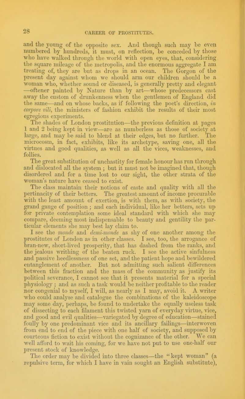 and tlie yoniig of the opposite sex. And tliough such may be even numbered by hundreds, it must, on reflection, be conceded by those Nvho have walked through the world with open eyes, that, considering the square mileage of the metropolis, and the enormous aggregate I am treating of, they are but as drops in an ocean. The Gorgon of the present day against whom we should arm our children should be a Avoman who, whether sound or diseased, is generally pretty and elegant —oftener painted by Nature than by art—whose predecessors cast away the custom of drunkenness when the gentlemen of England did the same—and on whose backs, as if following the poet's direction, i)h coi-j)orc viU, the ministers of fashion exhibit the results of their most egregious experiments. The shades of London prostitution—the previous definition at pages 1 and 2 being kept in view—are as numberless as those of society at large, and may be said to blend at their edges, but no further. The microcosm, in fact, exhibits, like its archetype, saving one, all the virtues and good qualities, as well as all the vices, weaknesses, and follies. The great substitution of unchastitj* for female honour has run through and dislocated all the system ; but it must not be imagined that, though disordered and for a time lost to our sight, the other strata of the woman's nature have ceased to exist. The class maintain their notions of caste and quality with all the pertinacity of their betters. The greatest amount of income procuiable with the least amount of exertion, is Avith them, as witli societ}', the grand gauge of position ; and each individual, like her betters, sets up for private contemplation some ideal standard with which she may compare, deeming most indispensable to beauty and gentility the par- ticular elements she may best lay claim to. I see the monde and demi-monde as shy of one another among the prostitutes of London as in other classes. I see, too, the arrogance of bran-new, short-lived j)rosperity, that has dashed from the ranks, and the jealous writhing of the beaten ruck. I see the active sinfulness and passive heedlessness of one set, and the patient hope and bewildered entanglement of another. But not admitting such salient differences bctAveen this fraction and the mass of the community as justify its political severance, I cannot see that it presents material for a special pliysiology ; and as such a task would be neither profitable to the reader nor congenial to myself, I will, as nearly as I may, avoid it. A writer who could analyse and catalogue the combinations of the kaleidoscope may some day, perhaps, be found to undertake the equally useless task of dissecting to each filament this twisted yarn of everyday virtue, vice, and good and evil qualities—variegated by degree of education—stained foully by one predominant vice and its ancillary failings—interwoven from end to end of the piece with one half of society, and supposed by courteous fiction to exist without the cognizance of the other. We can well afford to wait his coming, for Ave have not put to use one-half our present stock of knowledge. The order may be divided into three classes—the kept woman (a repulsive term, for Avhich I have in vain sought an English substitute),