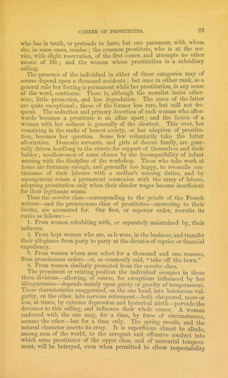 who has in tnith, or pretends to have, but one paramour, with wliom she, in some cases, resides ; the common prostitute, who is at the ser- vice, with shght reservation, of the first comer, and attempts no other means of life; and the woman whose prostitution is a subsidiary calling. The presence of the individual in either of these categories may of course depend upon a thousand accidents ; but once in either rank, as a general rule her footing is permanent while her prostitution, in any sense of the word, continues. There is, although the moralist insist other- wise, little promotion, and less degradation. The cases of the latter are quite exceptional; those of the former less rare, but still not fre- quent. The seduction and primary desertion of each woman who after- wards becomes a prostitute is an affiiir apart; and the liaison of a woman Avith her seducer is generally of the shortest. This over, her remaining in the ranks of honest society, or her adoption of prostitu- tion, becomes her question. Some few voluntarily take the latter alternative. Domestic servants, and girls of decent family, are gene- rally driven headlong to the streets for support of themselves and their babies ; ncedleAVMnnen of some classes by the incompatibility of infant nursing with the discipline of the workshop. Those who take work at home are fortunate enough, and generally too happy, to reconcile con- tinuance of their labours with a mother's nursing duties, and by management retain a permanent connexion with the army of labour, adopting prostitution only when their slender wages become insufficient for their legitimate wants. Thus the ouvrihe class—corresponding to the grisette of the French writers—and the promiscuous class of prostitutes—answering to their loreites, are accounted for. Our first, or superior order, recruits its ranks as follows :— 1. From women cohabiting with, or separately maintained by, their seducers. 2. From kept women who are, as it Avere, in tlio business, and transfer their allegiance from party to party at the dictates of caprice or financial expediency. 3. From Avomen Avhom men select for a thousand and one reasons, from promiscuous orders—or, as commonly said,  take off the toAvn. 4. From Avomen similarly promoted from the ovrrih-c class. The prominent or retiring position the individual occupies in these three divisions—alloAving, of course, for exceptions influenced by her idiosyncrasies—depends mainly upon gaiety or gravity of temperament. These characteristics exaggerated, on the one hand, into boisterous vul- garity, on the other, into nervous retirement—both chequered, more or less, at times, by extreme depression and hysterical mirth—pervade the devotees to this calling, and influence their Avhole career. A Avoman endoAved Avith the one may, for a time, by force of circumstances assume the other—but for a time only. Tlie spring recoils and the natural character asserts its SAA^ay. It is superfluous almost to allude among men of the Avorld, to the arrogant and offensive conduct into which some prostitutes of the upper class, and of mercurial tempera- ment, Avill be betrayed, even AAdien permitted to elbow respectability