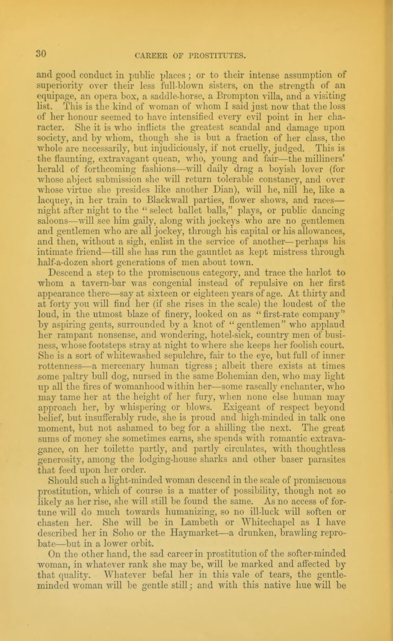 and good conduct in public places; or to tlieir intense assumption of superiority over their less full-blown sisters, on the strength of an equipage, an opera box, a saddle-horse, a Brompton villa, and a visiting list. This is the kind of woman of whom I said just noAV that the loss of her honour seemed to have intensified every evil point in her cha- racter. She it is who inflicts the greatest scandal and damage upon society, and by whom, though she is but a fraction of her class, the whole are necessarily, but injudiciously, if not cruelly, judged. This is the flaunting, extravagant quean, Avho, young and fair—the milliners' herald of forthcoming fashions—will daily drag a boyish lover (for Avhoso abject submission she will return tolerable constancy, and over whose virtue she presides like another Dian), will he, nil! he, like a lacquej^ in her train to Blackwall parties, flower shows, and races— night after night to the  select ballet balls, plays, or public dancing saloons—will see him gaily, along with jockeys who are no gentlemen and gentlemen who are all jockey, through his capital or his allowances, and then, without a sigh, enlist in the service of another—perhaps his intimate friend—till she has run the gauntlet as kept mistress through half-a-dozen short generations of men about town. Descend a step to the promiscuous category, and trace the harlot ta whom a tavern-bar Avas congenial instead of repulsive on her first appearance there—say at sixteen or eighteen years of age. At thii ty and at forty you will find her (if she rises in the scale) the loudest of the loud, in tlie utmost blaze of finery, looked on as first-rate company by asjOTing gents, surrounded by a knot of gentlemen who applaud her rampant nonsense, and wondering, hotel-sick, country men of busi- ness, whose footsteps stray at night to where she keej^s her foolish court. She is a sort of whitewashed sepulchre, fair to the eye, but full of inner rottenness—a mercenary human tigress; all)eit there exists at times >some paltry bull dog, nursed in the same Bohemian den, who may light up all the fires of womanhood within her—some rascally enchanter, who may tame her at the height of her fury, wlien none else human maj'' approach her, by whispering or blows. Exigeant of respect beyond belief, but insufferably rude, she is proud and high-minded in talk one moment, but not ashamed to beg for a shilling the next. The great sums of money she sometimes earns, she spends with romantic extrava- gance, on her toilette partly, and partly circulates, with thoughtless generosity, among the lodging-house sharks and other baser parasites that feed upon her order. Should such a light-minded woman descend in the scale of promiscuous prostitution, which of course is a matter of possibility, though not so likely as her rise, she will still be found the same. As no access of for- tune will do much towards humanizing, so no ill-luck will soften or chasten her. She wdll be in Lambeth or Whitechapel as I have described her in Soho or the Haymarket—a drunken, brawling rejjro- bate—but in a lower orbit. On the other hand, the sad career in j)rostitution of the softer-minded woman, in whatever rank she may be, will be marked and affected by that quality. Whatever befiil her in this vale of tears, the gentle- minded woman will be gentle still; and with this native hue will be