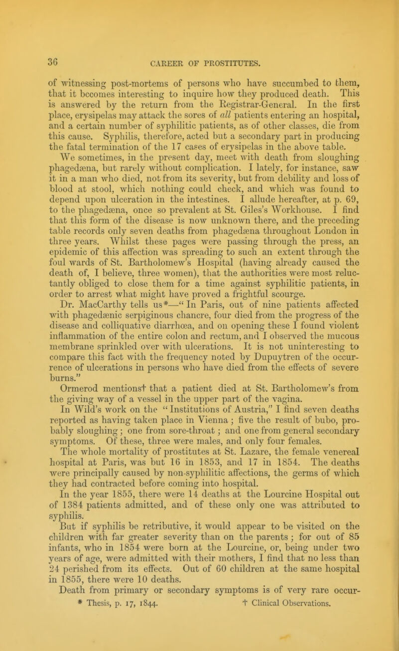 of witnessing post-mortems of persons who have succumbed to them, that it becomes interesting to inquire how they produced death. This is answered by the return from the Registrar-General. In the first pLace, erysipelas may attack the sores of all patients entering an hospital, and a certain number of syphilitic patients, as of other classes, die from this cause. Syphilis, therefore, acted but a secondary part in producing the fatal termination of the 17 cases of erysipelas in the above table. We sometimes, in the present day, meet with death from sloughing phagedaena, but rarely without complication. I lately, for instance, saw it in a man Avho died, not from its severity, but from debility and loss of blood at stool, which nothing could check, and which Avas found to depend upon ulceration in the intestines. I allude hereafter, at p. 69, to the phagedaena, once so prevalent at St. Giles's Workhouse. I find that this form of the disease is now unknown there, and the preceding table records only seven deaths from phagedsena throughout London in three years. Whilst these pages were passing through the press, an epidemic of this affection was spreading to such an extent through the foul wards of St. Bartholomew's Hospital (having already caused the death of, I believe, three women), that the authorities were most reluc- tantly obliged to close them for a time against syphilitic jiatients, in order to arrest what might have proved a frightful scourge. Dr. MacCarthy tells us*— In Paris, out of nine patients affected ■with pliagedsenic serpiginous chancre, four died from the progress of the disease and colliquative diarrhoea, and on opening these I found violent inflammation of the entire colon and rectum, and I observed the mucous membrane sprinkled over with ulcerations. It is not uninteresting to compare this fact with the frequency noted by Dupuytren of the occur- rence of ulcerations in persons who have died from the effects of severe burns. Ormerod mentionst that a patient died at St. Bnrtholomew's from the giving way of a vessel in the upper part of the vagina. In Wild's work on the  Institutions of Austria, I find seven deaths reported as having taken place in Vienna ; five the result of bubo, pro- bably sloughing ; one from sore-throat; and one from general secondary symptoms. Of these, three were males, and only four females. The whole mortality of prostitutes at St. Lazare, the female venereal hospital at Paris, was but 16 in 1853, and 17 in 1854. The deaths were principally caused by non-syphilitic affections, the germs of which they had contracted before coming into hospital. In the year 1855, there were 14 deaths at the Lourcine Hospital out of 1384 patients admitted, and of these only one was attributed to syphilis. But if syphilis be retributive, it would appear to be visited on the children with far greater severity than on the parents ; for out of 85 infants, who in 1854 were born at the Lourcine, or, being under tAvo years of age, were admitted with their mothers, I find that no less than 24 perished from its effects. Out of 60 children at the same hospital in 1855, there were 10 deaths. Death from primary or secondary symptoms is of very rare occur- * Thesis, p. 17, 1844. + Clinical Observations.