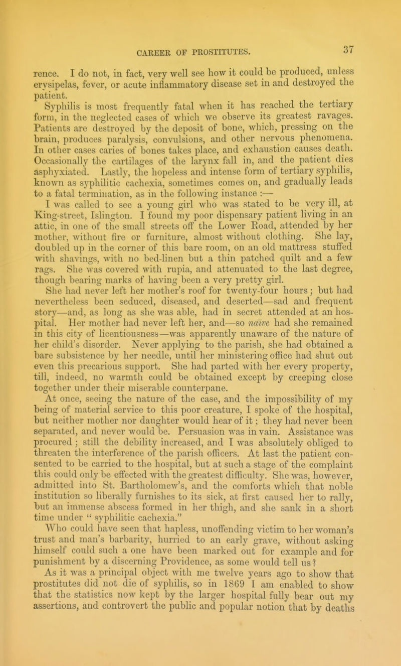 rence. I do not, in fact, very well see how it could be produced, unless erysipelas, fever, or acute inflammatory disease set in and destroyed the patient. Syphilis is most frequently fatal Avhen it has reached the tertiary form, in the neglected cases of which we observe its greatest ravages. Patients are destroyed by the deposit of bone, which, pressing on the brain, produces paralysis, convulsions, and other nervous phenomena. In other cases caries of bones takes place, and exhaustion causes death. Occasionally the cartilages of the larynx fall in, and the patient dies asphyxiated. Lastly, the hopeless and intense form of tertiary syphilis, known as syphilitic cachexia, sometimes comes on, and gradually leads to a fatal termination, as in the following instance :— I Avas called to see a young girl who was stated to be very ill, at King-street, Islington. I found my poor dispensary patient living in an attic, in one of the small streets off the Lower Road, attended by her mother, without fire or furniture, almost without clothing. She lay, doubled up in the corner of this bare room, on an old mattress stuffed with shavings, with no bed-linen but a thin patched quilt and a few rags. She was covered with rupia, and attenuated to the last degree, though bearing marks of having been a very pretty girl. She had never left her mother's roof for twenty-four hours; but had nevertheless been seduced, diseased, and deserted—sad and frequent story—and, as long as she was able, had in secret attended at an hos- pital. Her mother had never left her, and—so naive had she remained in this city of licentiousness—was apparently unaware of the nature of her child's disorder. Never applying to the parish, she had obtained a bare subsistence by her needle, until her ministering office had shut out even this precarious support. She had parted with her every proj)erty, till, indeed, no warmth could be obtained except by creeping close together under their miserable counterpane. At once, seeing the nature of the case, and the impossibility of my being of material service to this poor creature, I spoke of the hospital, but neither mother nor daughter Avould hear of it; they had never been separated, and never would be. Persuasion Avas in vain. Assistance was procured; still the debility increased, and I was absolutely obliged to threaten the interference of the parish officers. At last the patient con- sented to be carried to the hospital, but at such a stage of the complaint this could only be effected with the greatest difficulty. She was, however, admitted into St. Bartholomew's, and the comforts which that noble institution so liberally furnishes to its sick, at first caused her to rally, but an immense abscess formed in her thigh, and she sank in a short time under  syphilitic cachexia. Who could have seen that hapless, unoffending victim to her woman's trust and man's barbarity, hurried to an early grave, without asking himself could such a one have been marked out for example and for punishment by a discerning Providence, as some would tell us 1 As it was a principal object with me twelve years ago to show that prostitutes did not die of syphilis, so in 18G9 I am enabled to show that the statistics now kept by the larger hospital fully bear out my assertions, and controvert the public and popular notion that by deaths