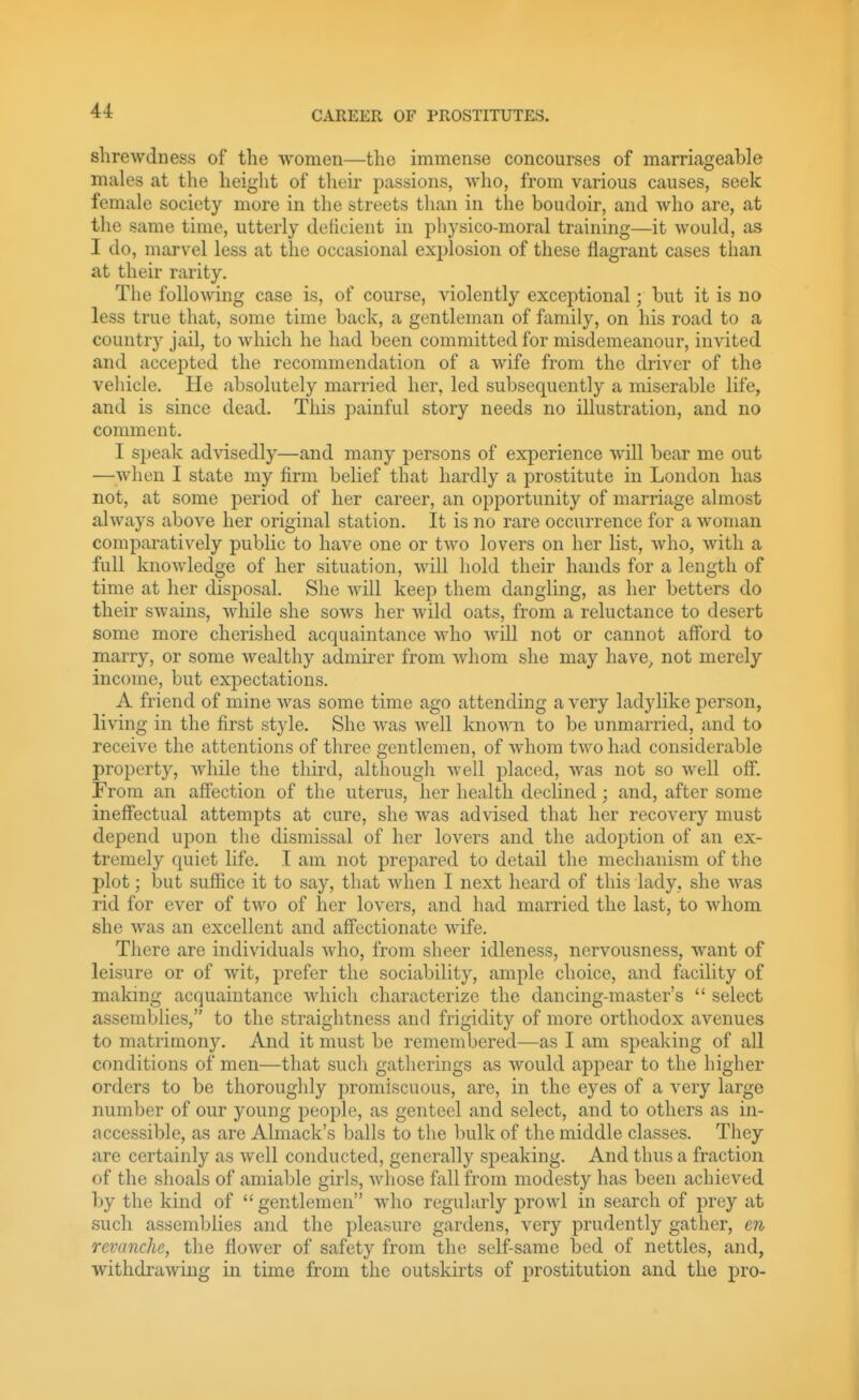 shrewdness of the women—the immense concourses of marriageable males at the height of their passions, who, from various causes, seek female society more in the streets than in the boudoir, and who are, at the same time, utterly deficient in pliysico-moral training—it would, as I do, marvel less at the occasional exi)losion of these flagrant cases than at their rarity. The following case is, of course, \dolently exceptional; but it is no less true that, some time back, a gentleman of family, on his road to a country jail, to which he had been committed for misdemeanour, invited and accepted the recommendation of a wife from the driver of the vehicle. He absolutely married her, led subsequently a miserable life, and is since dead. This painful story needs no illustration, and no comment. I speak advisedly—and many persons of experience will bear me out —when I state my firm belief that hardly a prostitute in London has not, at some period of her career, an opportunity of marriage almost always above her original station. It is no rare occurrence for a woman comparatively public to have one or two lovers on her list, who, with a full knowledge of her situation, will hold their hands for a length of time at her disposal. She will keep them dangling, as her betters do their swains, while she sows her wild oats, from a reluctance to desert some more cherished acquaintance Avho will not or cannot afford to marry, or some wealthy admirer from whom she may have, not merely income, but ex2:)ectations. A friend of mine was some time ago attending a very ladylike person, living in the first style. She was well known to be unmarried, and to receive the attentions of three gentlemen, of whom two had considerable property, while the third, althougli well placed, Avas not so well off. From an affection of the uterus, her health declined; and, after some ineffectual attempts at cure, she was advised that her recovery must depend upon the dismissal of her lovers and the adoption of an ex- tremely quiet life. T am not prepared to detail the mechanism of the plot; but suffice it to say, that when I next heard of this lady, she was rid for ever of two of her lovers, and had married the last, to whom she was an excellent and affectionate wife. There are individuals who, from sheer idleness, nervousness, want of leisure or of wit, prefer the sociability, ample choice, and facility of making acquaintance which characterize the dancing-master's  select assemblies, to the straightness and frigidity of more orthodox avenues to matrimony. And it must be remembered—as I am speaking of all conditions of men—that such gatherings as would appear to the higher orders to be thoroughly promiscuous, are, in the eyes of a very large number of our young people, as genteel and select, and to others as in- accessible, as are Almack's balls to the bulk of the middle classes. They are certainly as Avell conducted, generally si^eaking. And thus a fraction of the shoals of amiable girls, whose fall from modesty has been achieved by the kind of  gentlemen who regularly prowl in search of prey at such assemblies and the pleasure gardens, very prudently gather, en revanche, the flower of safety from the self-same bed of nettles, and, withdrawing in time from the outskirts of prostitution and the pro-