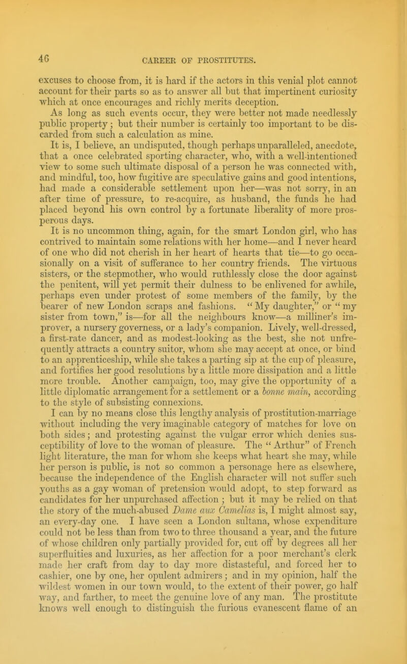 4G excuses to choose from, it is hard if the actors in this venial plot cannot account for their parts so as to answer all but that imj^ertinent curiosity vvhich at once encourages and richly merits deception. As long as such events occur, they were better not made needlessly public property; but their number is certainly too important to be dis- carded from such a calculation as mine. It is, I beheve, an undisputed, though perhaps unparalleled, anecdote, that a once celebrated sporting character, who, with a well-intentioned view to some such ultimate disposal of a person he was connected with, and mindful, too, how fugitive are speculative gains and good intentions, had made a considerable settlement upon her—was not sorr)'-, in an after time of pressure, to re-acquire, as husband, the funds he had placed beyond his own control by a fortunate liberahty of more pros- perous days. It is no uncommon thing, again, for the smart London girl, who has contrived to maintain some relations Avith her home—and I never heard of one who did not cherish in her heart of hearts that tie—to go occa- sionally on a visit of sufferance to her country friends. The virtuous sisters, or the stepmother, who would ruthlessly close the door against the penitent, will yet permit their dulness to be enlivened for awhile, perhaps even under protest of some members of the family, by the bearer of new London scraps and fashions.  My daughter, or  my sister from town, is—for all the neighbours know—a milliner's im- prover, a nursery governess, or a lady's comj)anion. Lively, well-dressed, a first-rate dancer, and as modest-looking as the best, she not unfre- cjuently attracts a country suitor, whom she may accept at once, or bind to an apprenticeship, while she takes a parting sip at the cup of pleasure, and fortifies her good resolutions by a little more dissipation and a little more trouble. Another campaign, too, may give the oj^portunity of a little diplomatic arrangement for a settlement or a honne main, according to the style of subsisting connexions. I can by no means close this lengthy analysis of prostitution-marriage without including the very imaginable category of matches for love on both sides; and protesting against the vulgar error which denies sus- ceptibility of love to the woman of pleasure. The  Arthur of French light literature, the man for whom she keeps Avhat heart she may, while her j)erson is public, is not so common a personage here as elsewhere, because the independence of the English character will not suffer such youths as a gay woman of pretension would adopt, to step forward as candidates for her unpurchased affection ; but it may be relied on that the story of the much-abused Dame aux Camelias is, I might almost say, an every-day one. I have seen a London sultana, Avhose expenditure could not be less than from two to three thousand a year, and the future of whose children only partially provided for, cut off by degrees all her superfluities and luxuries, as her affection for a poor merchant's clerk made her craft from day to day more distasteful, and forced her to cashier, one by one, her opulent admirers; and in my opinion, half the wildest women in our town would, to the extent of their power, go half way, and farther, to meet the genuine love of any man. The prostitute knows well enough to distinguish the furious evanescent flame of an